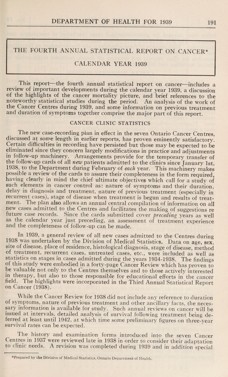 THE FOURTH ANNUAL STATISTICAL REPORT ON CANCER* CALENDAR YEAR 1939 This report—the fourth annual statistical report on cancer—includes a review of important developments during the calendar year 1939, a discussion of the highlights of the cancer mortality picture, and brief references to the noteworthy statistical studies during the period. An analysis of the work of the Cancer Centres during 1939, and some information on previous treatment and duration of symptoms together comprise the major part of this report. CANCER CLINIC STATISTICS The new case-recording pian in effect in the seven Ontario Cancer Centres, discussed at some length in earlier reports, has proven eminently satisfactory. Certain difficulties in recording have persisted but those may be expected to be eliminated since they concern largely modifications in practice and adjustments in follow-up machinery. Arrangements provide for the temporary transfer of the follow-up cards of all new patients admitted to the clinics since January 1st, 1938, to the Department during February of each year. This machinery makes possible a review of the cards to assure their completeness in the form required, having clearly in mind the chief ultimate objectives which call for a study of such elements in cancer control as: nature of symptoms and their duration, delay in diagnosis and treatment, nature of previous treatment (especially in recurrent cases), stage of disease when treatment is begun and results of treat¬ ment. The plan also allows an annual central compilation of information on all new cases admitted to the Centres and facilitates the making of suggestions re future case records. Since the cards submitted cover preceding years as well as the calendar year just preceding, an assessment of treatment experience and the completeness of follow-up can be made. In 1939, a general review of all new cases admitted to the Centres during 1938 was undertaken by the Division of Medical Statistics. Data on age, sex, site of disease, place of residence, histological diagnosis, stage of disease, method of treatment, recurrent cases, untreated cases, etc., were included as well as statistics on stages in cases admitted during the years 1934-1938. The findings of this study were embodied in a forty-page Cancer Review which has proven to be valuable not only to the Centres themselves and to those actively interested in therapy, but also to those responsible for educational efforts in the cancer field. The highlights were incorporated in the Third Annual Statistical Report on Cancer (1938). W hile the Cancer Review for 1938 did not include any reference to duration of symptoms, nature of previous treatment and other ancillary facts, the neces¬ sary information is available for study. Such annual reviews on cancer will be issued at intervals, detailed analysis of survival following treatment being de¬ ferred at least until 1942, at which time some preliminary figures on three-year survival rates can be expected. The history and examination forms introduced into the seven Cancer Centres in 1937 were reviewed late in 1938 in order to consider their adaptation to clinic needs. A revision was completed during 1939 and in addition special *Prepared by the Division of Medical Statistics, Ontario Department of Health.