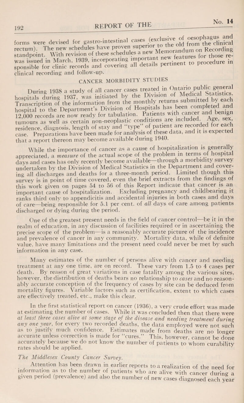 192 forms were devised for gastro-intestinal from^clinical rectum). The new schedules have proven superi , Recording standpoint. With revision of these schedules a new Memorandum^on Re 8 was issued in March, 1939, incorporating .mportant new features f^th ^ ^ sponsible for clinic records and covering all details pertinent i clinical recording and follow-up. CANCER MORBIDITY STUDIES During 1938 a study of all cancer cases treated in Ontario P“bl^c g“e;^1 hospitals during 1937, was initiated by the Division of Medical t t t Transcription of the information from the monthly returns submitted by each hospital to the Department’s Division of Hospitals has been completed an 12,000 records are now ready for tabulation. Patients with cancer and benig tumours as well as certain non-neoplastic conditions are mclu e • % > > residence, diagnosis, length of stay and “type’ of patient are recorded for each T~, ’ _ 1_o,,- of these data, and it is expected case. ice, diagnosis, length oi stay anu ui , . . , , case. Preparations have been made for analysis of these data, and it is expected that a report thereon may become available ouring 1940. While the importance of cancer as a cause of hospitalization is generally- appreciated, a measure of the actual scope of the problem in terms of hospital days and cases has only recently become available through a morbidity survey undertaken by the Division of Medical Statistics in the Department and cover¬ ing all discharges and deaths for a three-month period. Limited though this survey is in point of time covered, even the brief extracts from the findings of this work given on pages 54 to 56 of this Report indicate that cancer is an important cause of hospitalization. Excluding pregnancy and childbearing it ranks third only to appendicitis and accidental injuries in both cases and days of care—being responsible for 5.1 per cent, of all days of care among patients discharged or dying during the period. One of the greatest present needs in the field of cancer control—be it in the realm of education, in any discussion of facilities required or in ascertaining the precise scope of the problem—is a reasonably accurate picture of the incidence and prevalence of cancer in any community. Mortality data, while of definite value, have many limitations and the present need could never be met by such information in any case. Many estimates of the number of persons alive with cancer and needing treatment at any one time, are on record. These vary from 1.5 to 4 cases per death. By reason of great variations in case fatality among the various sites, however, the distribution of deaths bears no relationship to cases and no reason¬ ably accurate conception of the frequency of cases by site can be deduced from mortality figures. Variable factors such as certification, extent to which cases are effectively treated, etc., make this clear. In the first statistical report on cancer (1936), a very crude effort was made at estimating the number of cases. While it was concluded then that there were at least three cases alive at some stage of the disease and needing treatment during any one year, for every two recorded deaths, the data employed were not such as to justify much confidence. Estimates made from deaths are no longer accurate unless correction is made for cures.” This, however, cannot be done accurately because we do not know the number of patients to whom curability rates should be applied. The Middlesex County Cancer Survey. . r Attention has been drawn in earlier reports to a realization of the need for information as to the number of patients who are alive with cancer during a given period (prevalence) and also the number of new cases diagnosed each year