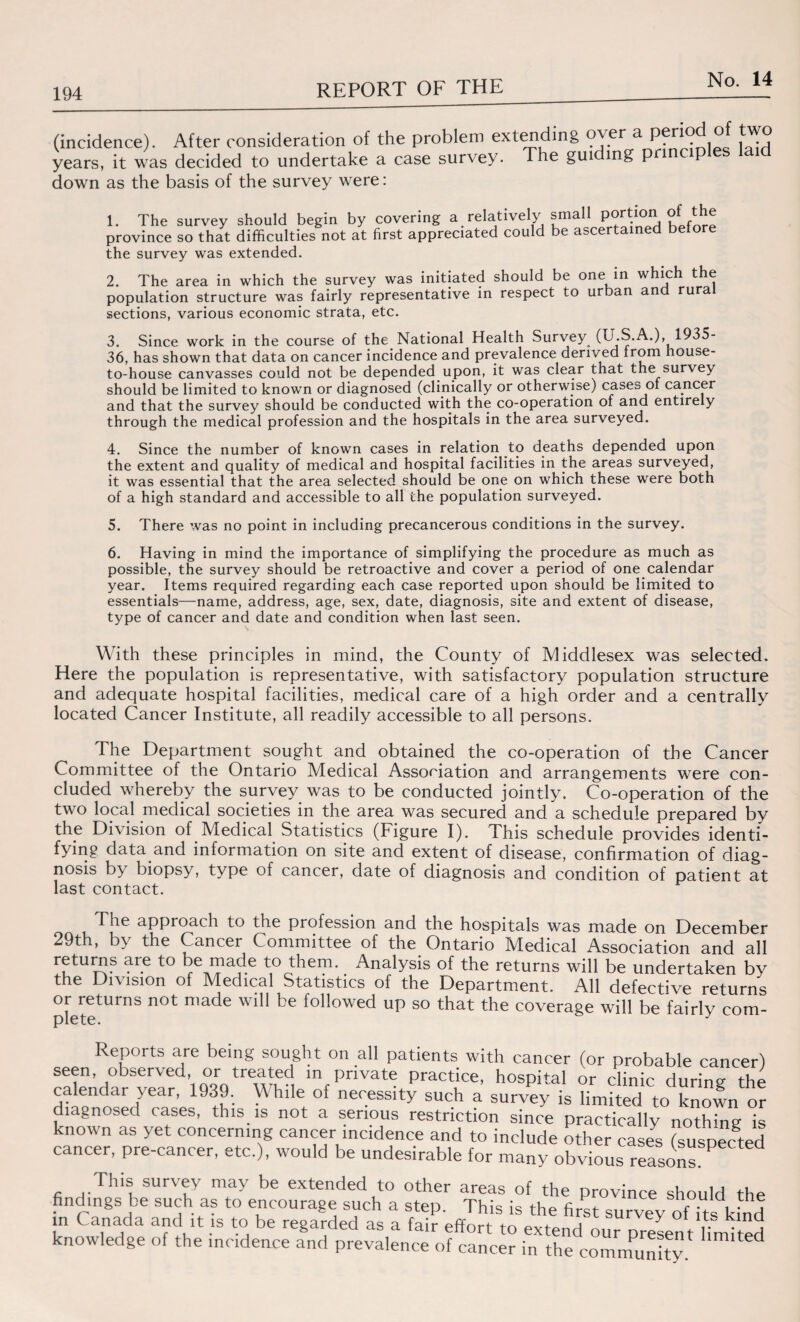 the survey was extended. 2. The area in which the survey was initiated should be one in which the population structure was fairly representative in respect to urban and rura sections, various economic strata, etc. 3. Since work in the course of the National Health Survey (U.S.A.), 1935- 36, has shown that data on cancer incidence and prevalence derived from house- to-house canvasses could not be depended upon, it was clear that the survey should be limited to known or diagnosed (clinically or otherwise) cases of cancer and that the survey should be conducted with the co-operation of and entirely through the medical profession and the hospitals in the area surveyed. 4. Since the number of known cases in relation to deaths depended upon the extent and quality of medical and hospital facilities in the areas surveyed, it was essential that the area selected should be one on which these were both of a high standard and accessible to all the population surveyed. 5. There was no point in including precancerous conditions in the survey. 6. Having in mind the importance of simplifying the procedure as much as possible, the survey should be retroactive and cover a period of one calendar year. Items required regarding each case reported upon should be limited to essentials—name, address, age, sex, date, diagnosis, site and extent of disease, type of cancer and date and condition when last seen. With these principles in mind, the County of Middlesex was selected. Here the population is representative, with satisfactory population structure and adequate hospital facilities, medical care of a high order and a centrally located Cancer Institute, all readily accessible to all persons. The Department sought and obtained the co-operation of the Cancer Committee of the Ontario Medical Association and arrangements were con¬ cluded whereby the survey was to be conducted jointly. Co-operation of the two local medical societies in the area was secured and a schedule prepared by the Division of Medical Statistics (Figure I). This schedule provides identi¬ fying data and information on site and extent of disease, confirmation of diag¬ nosis by biopsy, type of cancer, date of diagnosis and condition of patient at last contact. The approach to the profession and the hospitals was made on December 29th, b\ the Cancer Committee of the Ontario Medical Association and all returns are to be made to them. Analysis of the returns will be undertaken by the Division of Medical Statistics of the Department. All defective returns or returns not made will be followed up so that the coverage will be fairly com- rtort to extend our present limited cancer in the community.