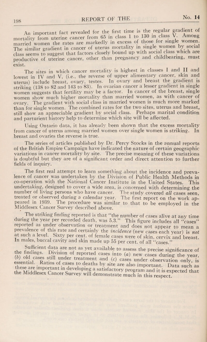 An important fact revealed for the first time is the regular gradient of mortality from uterine cancer from 65 in class 1 to 130 in class V. mong married women the rates are markedly m excess of those for single women. The similar gradient in cancer of uterus mortality in single women by social class seems to suggest that factors closely bound up with social class which are productive of uterine cancer, other than pregnancy and childbearing, must exist. The sites in which cancer mortality is highest in classes I and II and lowest in IV and V, (i.e., the reverse of upper alimentary cancer, skin and uterus) include breast, ovary, testes. In ovary and breast the gradient is striking (138 to 82 and 143 to 83). In ovarian cancer a lesser gradient in single women suggests that fertility may be a factor. In cancer of the breast, single women show much higher mortality than married women, as with cancer of ovary. The gradient with social class in married women is much more marked than for single women. The combined rates for the two sites, uterus and breast, still show an appreciable gradient by social class. Perhaps marital condition and parturient history help to determine which site will be affected. Using Ontario data, it has already been shown that the excess mortality from cancer of uterus among married women over single women is striking. In breast and ovaries the reverse is true. The series of articles published by Dr. Percy Stocks in the annual reports of the British Empire Campaign have indicated the nature of certain geographic variations in cancer mortality by site. The precise meaning of these variations is doubtful but they are of a significant order and direct attention to further fields of inquiry. The first real attempt to learn something about the incidence and preva¬ lence of cancer was undertaken by the Division of Public Health Methods in co-operation with the National Cancer Institute in the United States. This undertaking, designed to cover a wide area, is concerned with determining the number of living persons who have cancer. The study covered all cases seen, treated or observed during a calendar year. The first report on the work ap¬ peared in 1939. The procedure was similar to that to be employed in the Middlesex Cancer Survey described above. . The striking finding reported is that “the number of cases alive at any time during the year per recorded death, was 5.3.” This figure includes all “cases” reported as under observation or treatment and does not appear to mean a prevalence of this rate and certainly the incidence (new cases each year) is not at such a level. Sixty per cent, of female cases were of skin, cervix and breast. In males, buccal cavity and skin made up 55 per cent, of all “cases ” t. f “*cient da.ta. are not as yet available to assess the precise significance of the findings. Division of reported cases into (a) new cases during the year, (b) old cases still under treatment and (c) cases under observation only! [s these are irnDomufinT* *1° d-6aths ?lte are also important. Data such as importa:nt in developing a satisfactory program and it is exDected that the Middlesex Cancer Survey will demonstrate much in this respect