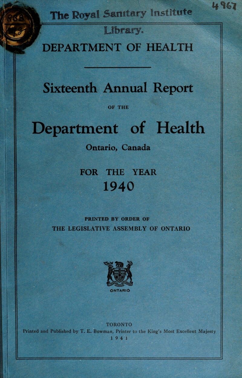 4# *41 The Royal Sanitary institute Library. DEPARTMENT OF HEALTH Sixteenth Annual Report OF THE Department of Health Ontario, Canada FOR THE YEAR 1940 PRINTED BY ORDER OF THE LEGISLATIVE ASSEMBLY OF ONTARIO ONTARIO ) TORONTO Printed and Published by T. E. Bowman, Printer to the King’s Most Excellent Majesty 19 4 1