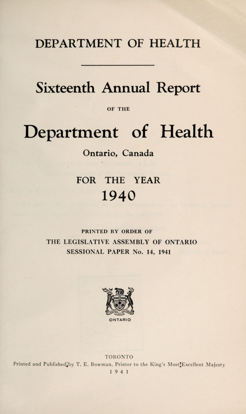 DEPARTMENT OF HEALTH Sixteenth Annual Report OF THE Department of Health Ontario, Canada FOR THE YEAR 1940 PRINTED BY ORDER OF THE LEGISLATIVE ASSEMBLY OF ONTARIO SESSIONAL PAPER No. 14, 1941 ONTARIO TORONTO Printed and Published^by T. E. Bowman, Printer to the King’s Most|Excellent Majesty 19 4 1