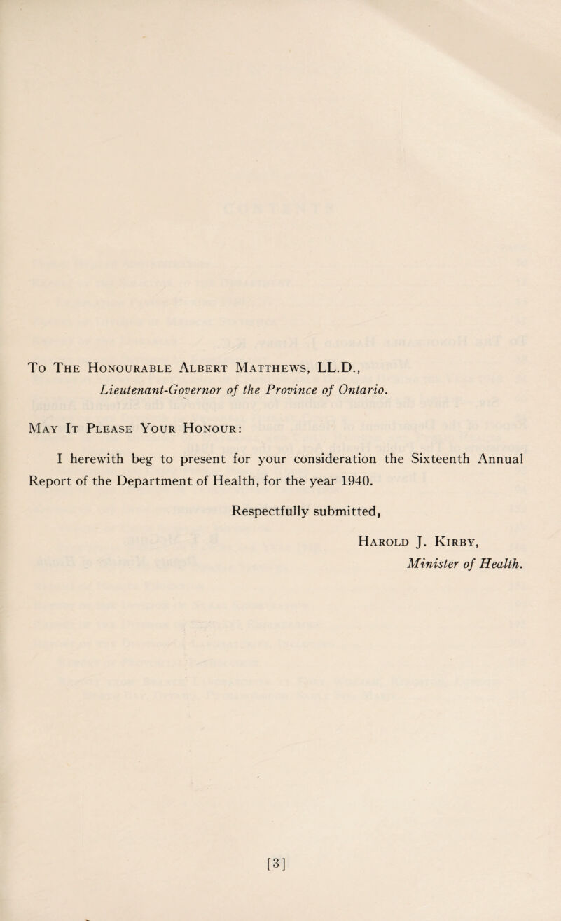 To The Honourable Albert Matthews, LL.D., Lieutenant-Governor of the Province of Ontario. May It Please Your Honour: I herewith beg to present for your consideration the Sixteenth Annual Report of the Department of Health, for the year 1940. Respectfully submitted, Harold J. Kirby, Minister of Health. [3]