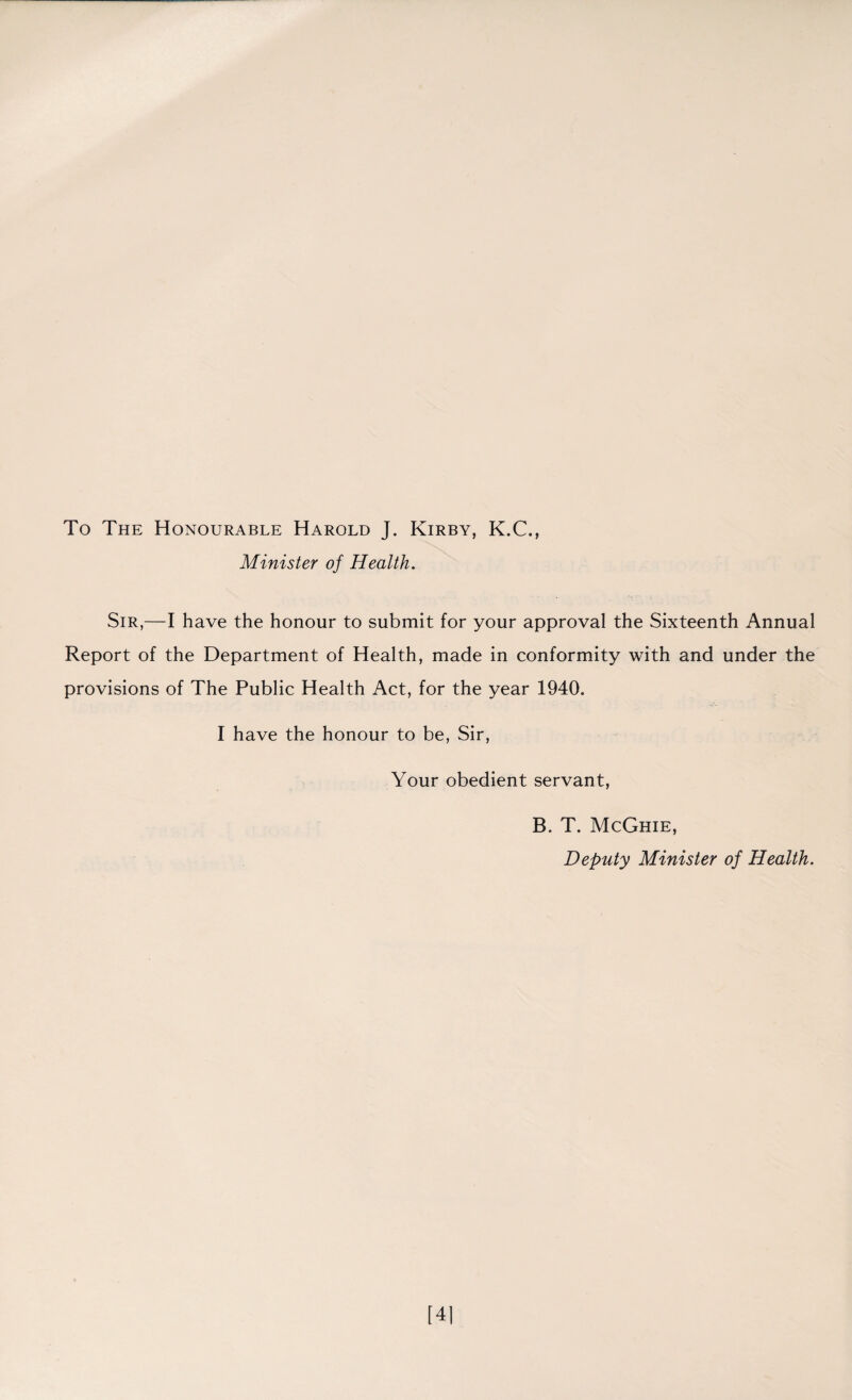 To The Honourable Harold J. Kirby, K.C., Minister of Health. Sir,—I have the honour to submit for your approval the Sixteenth Annual Report of the Department of Health, made in conformity with and under the provisions of The Public Health Act, for the year 1940. I have the honour to be, Sir, Your obedient servant, B. T. McGhie, Deputy Minister of Health.