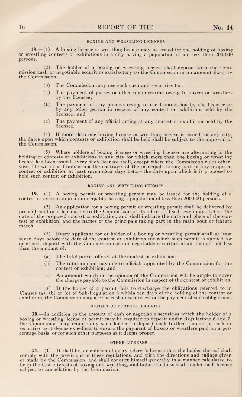 BOXING AND WRESTLING LICENSES 18. — (1) A boxing license or wrestling license may be issued for the holding of boxing or wrestling contests or exhibitions in a city having a population of not less than 200,000 persons. (2) The holder of a boxing or wrestling license shall deposit with the Com¬ mission cash or negotiable securities satisfactory to the Commission in an amount fixed by the Commission. (3) The Commission may use such cash and securities for: (a) The payment of purses or other remuneration owing to boxers or wrestlers by the licensee, (b) The payment of any moneys owing to the Commission by the licensee or by any other person in respect of any contest or exhibition held by the licensee, and (c) The payment of any official acting at any contest or exhibition held by the licensee. (4) If more than one boxing license or wrestling license is issued for any city, the dates upon which'contests or exhibition shall be held shall be subject to the approval of the Commission. (5) Where holders of boxing licenses or wrestling licenses are alternating in the holding of contests or exhibitions in any city for which more than one boxing or wrestling license has been issued, every such licensee shall, except where the Commission rules other¬ wise, file with the Commission the contracts of the principals taking part in any proposed contest or exhibition at least seven clear days before the date upon which it is proposed to hold such contest or exhibition. BOXING AND WRESTLING PERMITS 19. — (1) A boxing permit or wrestling permit may be issued for the holding of a contest or exhibition in a municipality having a population of less than 200,000 persons. (2) An application for a boxing permit or wrestling permit shall be delivered by prepaid mail or other means to the Commission at its offices at least seven days before the date of the proposed contest or exhibition, and shall indicate the date and place of the con¬ test or exhibition, and the names of the principals taking part in the main bout or feature match. (3) Every applicant for or holder of a boxing or wrestling permit shall at least seven days before the date of the contest or exhibition for which such permit is applied for or issued, deposit with the Commission cash or negotiable securities in an amount not less than the amount of: (a) The total purses offered at the contest or exhibition, (b) The total amount payable to officials appointed by the Commission for the contest or exhibition; and (c) An amount which in the opinion of the Commission will be ample to cover the charges payable to the Commission in respect of the contest or exhibition. (4) If the holder of a permit fails to discharge the obligations referred to in Clauses (a), (b) or (c) of Sub-Regulation 3 within ten days of the holding of the contest or exhibition, the Commission may use the cash or securities for the payment of such obligations. DEPOSIT OF FURTHER SECURITY 20— I n addition to the amount of cash or negotiable securities which the holder of a boxing or wrestling license or permit may be required to deposit under Regulations 6 and 7, the Commission may require any such holder to deposit such further amount of cash or securities as it deems expedient to ensure the payment of boxers or wrestlers paid on a per¬ centage basis, or for such other purposes as it deems proper. OTHER LICENSES 21.— (1) It shall be a condition of every referee’s license that the holder thereof shall comply with the provisions of these regulations, and with the directions and rulings given or made by the Commission, and shall conduct himself generally in a manner calculated to be in the best interests of boxing and wrestling, and failure to do so shall render such license subject to cancellation by the Commission.