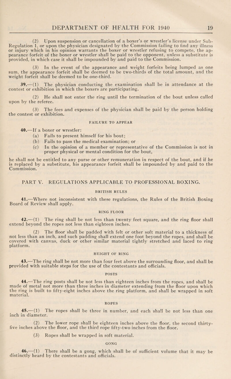 (2) Upon suspension or cancellation of a boxer’s or wrestler’s license under Sub- Regulation 1, or upon the physician designated by the Commission failing to find any illness or injury which in his opinion warrants the boxer or wrestler refusing to compete, the ap¬ pearance forfeit of the boxer or wrestler shall be paid to the opponent, unless a substitute is provided, in which case it shall be impounded by and paid to the Commission. (3) In the event of the appearance and weight forfeits being lumped as one sum, the appearance forfeit shall be deemed to be two-thirds of the total amount, and the weight forfeit shall be deemed to be one-third. 39.—(1) The physician conducting the examination shall be in attendance at the contest or exhibition in which the boxers are participating. (2) He shall not enter the ring until the termination of the bout unless called upon by the referee. (3) The fees and expenses of the physician shall be paid by the person holding the contest or exhibition. FAILURE TO APPEAR 40.—If a boxer or wrestler: (a) Fails to present himself for his bout; (b) Fails to pass the medical examination; or (c) In the opinion of a member or representative of the Commission is not in proper physical or mental condition for the bout, he shall not be entitled to any purse or other remuneration in respect of the bout, and if he is replaced by a substitute, his appearance forfeit shall be impounded by and paid to the Commission. PART V. REGULATIONS APPLICABLE TO PROFESSIONAL BOXING. BRITISH RULES 41.—Where not inconsistent with these regulations, the Rules of the British Boxing Board of Review shall apply. RING FLOOR 42.—(1) The ring shall be not less than twenty feet square, and the ring floor shall extend beyond the ropes not less than eighteen inches. (2) The floor shall be padded with felt or other soft material to a thickness of not less than an inch, and such padding shall extend one foot beyond the ropes, and shall be covered with canvas, duck or other similar material tightly stretched and laced to ring platform. HEIGHT OF RING 43. —The ring shall be not more than four feet above the surrounding floor, and shall be provided with suitable steps for the use of the contestants and officials. POSTS 44. —The ring posts shall be not less than eighteen inches from the ropes, and shall be made of metal not more than three inches in diameter extending from the floor upon which the ring is built to fifty-eight inches above the ring platform, and shall be wrapped in soft material. ROPES 45. —(1) The ropes shall be three in number, and each shall be not less than one inch in diameter. (2) The lower rope shall be eighteen inches above the floor, the second thirty- five inches above the floor, and the third rope fifty-two inches from the floor. (3) Ropes shall be wrapped in soft material. GONG 46. —(1) There shall be a gong, which shall be of sufficient volume that it may be distinctly heard by the contestants and officials.