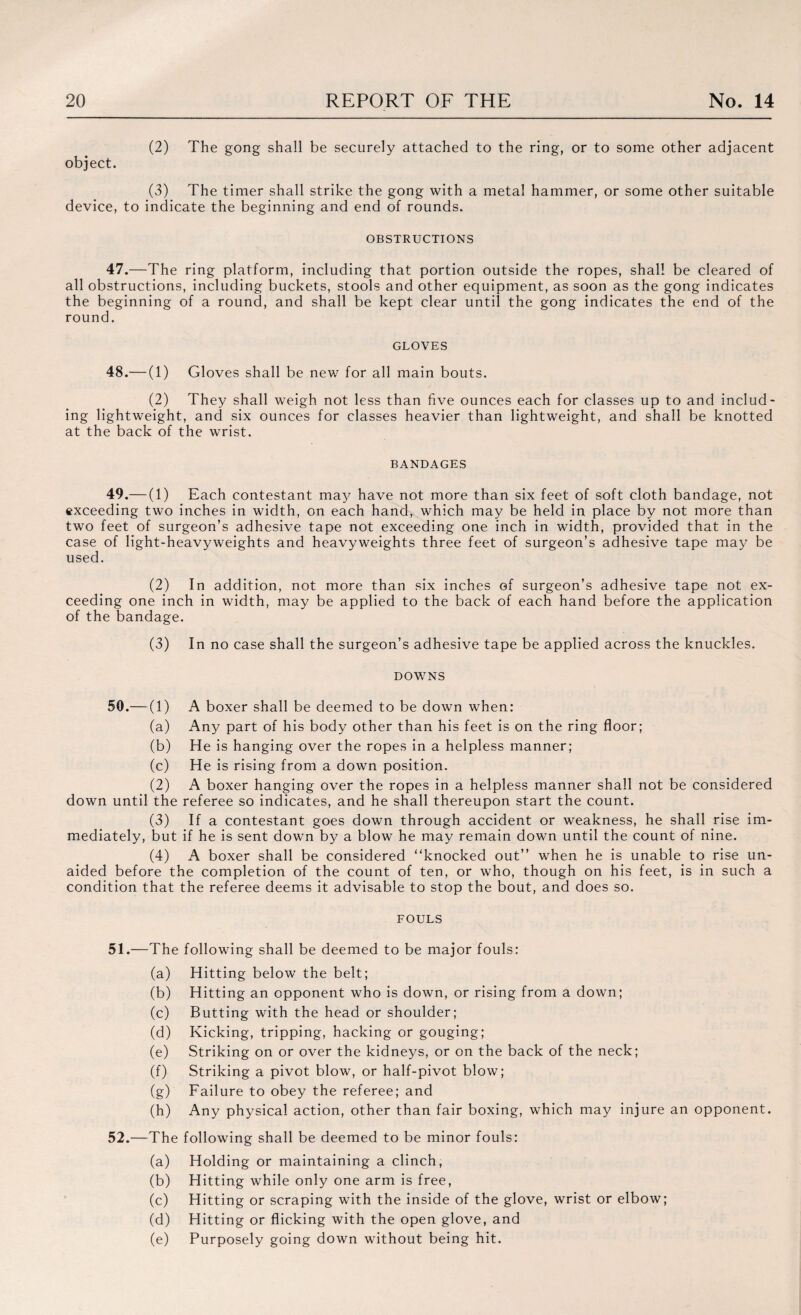 (2) The gong shall be securely attached to the ring, or to some other adjacent object. (3) The timer shall strike the gong with a metal hammer, or some other suitable device, to indicate the beginning and end of rounds. OBSTRUCTIONS 47.—The ring platform, including that portion outside the ropes, shall be cleared of all obstructions, including buckets, stools and other equipment, as soon as the gong indicates the beginning of a round, and shall be kept clear until the gong indicates the end of the round. GLOVES 48.— (1) Gloves shall be new for all main bouts. (2) They shall weigh not less than five ounces each for classes up to and includ¬ ing lightweight, and six ounces for classes heavier than lightweight, and shall be knotted at the back of the wrist. BANDAGES 49.— (1) Each contestant may have not more than six feet of soft cloth bandage, not exceeding two inches in width, on each hand, which may be held in place by not more than two feet of surgeon’s adhesive tape not exceeding one inch in width, provided that in the case of light-heavy weights and heavyweights three feet of surgeon’s adhesive tape may be used. (2) In addition, not more than six inches of surgeon’s adhesive tape not ex¬ ceeding one inch in width, may be applied to the back of each hand before the application of the bandage. (3) In no case shall the surgeon’s adhesive tape be applied across the knuckles. DOWNS 50.— (1) A boxer shall be deemed to be down when: (a) Any part of his body other than his feet is on the ring floor; (b) He is hanging over the ropes in a helpless manner; (c) He is rising from a down position. (2) A boxer hanging over the ropes in a helpless manner shall not be considered down until the referee so indicates, and he shall thereupon start the count. (3) If a contestant goes down through accident or weakness, he shall rise im¬ mediately, but if he is sent down by a blow he may remain down until the count of nine. (4) A boxer shall be considered knocked out” when he is unable to rise un¬ aided before the completion of the count of ten, or who, though on his feet, is in such a condition that the referee deems it advisable to stop the bout, and does so. FOULS 51. —The following shall be deemed to be major fouls: (a) Hitting below the belt; (b) Hitting an opponent who is down, or rising from a down; (c) Butting with the head or shoulder; (d) Kicking, tripping, hacking or gouging; (e) Striking on or over the kidneys, or on the back of the neck; (f) Striking a pivot blow, or half-pivot blow; (g) Failure to obey the referee; and (h) Any physical action, other than fair boxing, which may injure an opponent. 52. —The following shall be deemed to be minor fouls: (a) Holding or maintaining a clinch, (b) Hitting while only one arm is free, (c) Hitting or scraping with the inside of the glove, wrist or elbow; (d) Hitting or flicking with the open glove, and (e) Purposely going down without being hit.