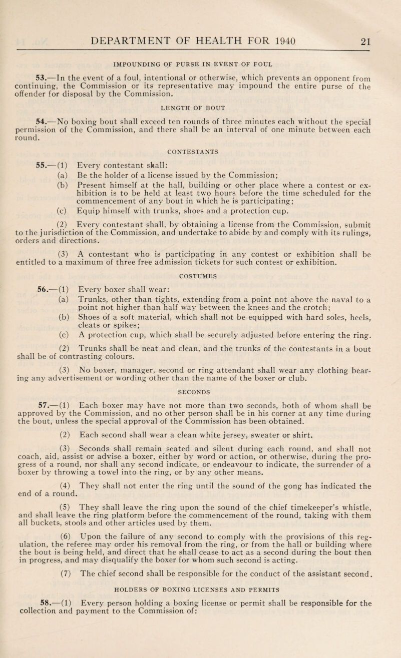 IMPOUNDING OF PURSE IN EVENT OF FOUL 53. —In the event of a foul, intentional or otherwise, which prevents an opponent from continuing, the Commission or its representative may impound the entire purse of the offender for disposal by the Commission. LENGTH OF BOUT 54. —No boxing bout shall exceed ten rounds of three minutes each without the special permission of the Commission, and there shall be an interval of one minute between each round. CONTESTANTS 55.—(1) (a) (b) (c) Every contestant shall: Be the holder of a license issued by the Commission; Present himself at the hall, building or other place where a contest or ex¬ hibition is to be held at least two hours before the time scheduled for the commencement of any bout in which he is participating; Equip himself with trunks, shoes and a protection cup. (2) Every contestant shall, by obtaining a license from the Commission, submit to the jurisdiction of the Commission, and undertake to abide by and comply with its rulings, orders and directions. (3) A contestant who is participating in any contest or exhibition shall be entitled to a maximum of three free admission tickets for such contest or exhibition. costumes 56.—(1) (a) (b) (c) Every boxer shall wear: Trunks, other than tights, extending from a point not above the naval to a point not higher than half way between the knees and the crotch; Shoes of a soft material, which shall not be equipped with hard soles, heels, cleats or spikes; A protection cup, which shall be securely adjusted before entering the ring. (2) Trunks shall be neat and clean, and the trunks of the contestants in a bout shall be of contrasting colours. (3) No boxer, manager, second or ring attendant shall wear any clothing bear¬ ing any advertisement or wording other than the name of the boxer or club. SECONDS 57. — (1) Each boxer may have not more than two seconds, both of whom shall be approved by the Commission, and no other person shall be in his corner at any time during the bout, unless the special approval of the Commission has been obtained. (2) Each second shall wear a clean white jersey, sweater or shirt. (3) Seconds shall remain seated and silent during each round, and shall not coach, aid, assist or advise a boxer, either by word or action, or otherwise, during the pro¬ gress of a round, nor shall any second indicate, or endeavour to indicate, the surrender of a boxer by throwing a towel into the ring, or by any other means. (4) They shall not enter the ring until the sound of the gong has indicated the end of a round. (5) They shall leave the ring upon the sound of the chief timekeeper’s whistle, and shall leave the ring platform before the commencement of the round, taking with them all buckets, stools and other articles used by them. (6) Upon the failure of any second to comply with the provisions of this reg¬ ulation, the referee may order his removal from the ring, or from the hall or building where the bout is being held, and direct that he shall cease to act as a second during the bout then in progress, and may disqualify the boxer for whom such second is acting. (7) The chief second shall be responsible for the conduct of the assistant second. HOLDERS OF BOXING LICENSES AND PERMITS 58. —(1) Every person holding a boxing license or permit shall be responsible for the collection and payment to the Commission of: