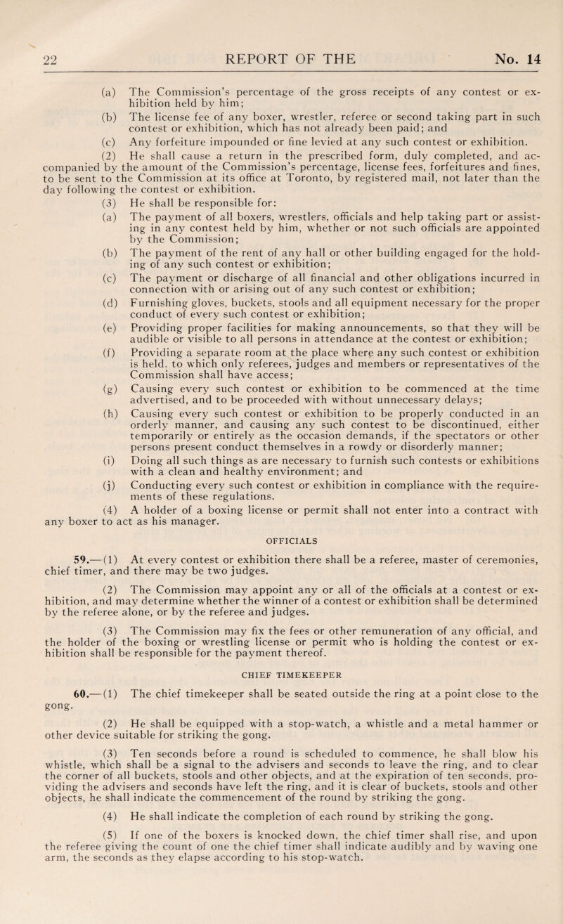 (a) The Commission’s percentage of the gross receipts of any contest or ex¬ hibition held by him; (b) The license fee of any boxer, wrestler, referee or second taking part in such contest or exhibition, which has not already been paid; and (c) Any forfeiture impounded or fine levied at any such contest or exhibition. (2) He shall cause a return in the prescribed form, duly completed, and ac¬ companied by the amount of the Commission’s percentage, license fees, forfeitures and fines, to be sent to the Commission at its office at Toronto, by registered mail, not later than the day following the contest or exhibition. (3) He shall be responsible for: (a) The payment of all boxers, wrestlers, officials and help taking part or assist¬ ing in any contest held by him, whether or not such officials are appointed by the Commission; (b) The payment of the rent of any hall or other building engaged for the hold¬ ing of any such contest or exhibition; (c) The payment or discharge of all financial and other obligations incurred in connection with or arising out of an}/ such contest or exhibition; (d) Furnishing gloves, buckets, stools and all equipment necessary for the proper conduct of every such contest or exhibition; (e) Providing proper facilities for making announcements, so that they will be audible or visible to all persons in attendance at the contest or exhibition; (f) Providing a separate room at the place where any such contest or exhibition is held, to which only referees, judges and members or representatives of the Commission shall have access; (g) Causing every such contest or exhibition to be commenced at the time advertised, and to be proceeded with without unnecessary delays; (h) Causing every such contest or exhibition to be properly conducted in an orderly manner, and causing any such contest to be discontinued, either temporarily or entirely as the occasion demands, if the spectators or other persons present conduct themselves in a rowdy or disorderly manner; (i) Doing all such things as are necessary to furnish such contests or exhibitions with a clean and healthy environment; and (j) Conducting every such contest or exhibition in compliance with the require¬ ments of these regulations. (4) A holder of a boxing license or permit shall not enter into a contract with any boxer to act as his manager. OFFICIALS 59. — (1) At every contest or exhibition there shall be a referee, master of ceremonies, chief timer, and there may be two judges. (2) The Commission may appoint any or all of the officials at a contest or ex¬ hibition, and may determine whether the winner of a contest or exhibition shall be determined by the referee alone, or by the referee and judges. (3) The Commission may fix the fees or other remuneration of any official, and the holder of the boxing or wrestling license or permit who is holding the contest or ex¬ hibition shall be responsible for the payment thereof. CHIEF TIMEKEEPER 60. —(1) The chief timekeeper shall be seated outside the ring at a point close to the gong. (2) He shall be equipped with a stop-watch, a whistle and a metal hammer or other device suitable for striking the gong. (3) Ten seconds before a round is scheduled to commence, he shall blow his whistle, which shall be a signal to the advisers and seconds to leave the ring, and to clear the corner of all buckets, stools and other objects, and at the expiration of ten seconds, pro¬ viding the advisers and seconds have left the ring, and it is clear of buckets, stools and other objects, he shall indicate the commencement of the round by striking the gong. (4) He shall indicate the completion of each round by striking the gong. (5) If one of the boxers is knocked down, the chief timer shall rise, and upon the referee giving the count of one the chief timer shall indicate audibly and by waving one arm, the seconds as they elapse according to his stop-watch.