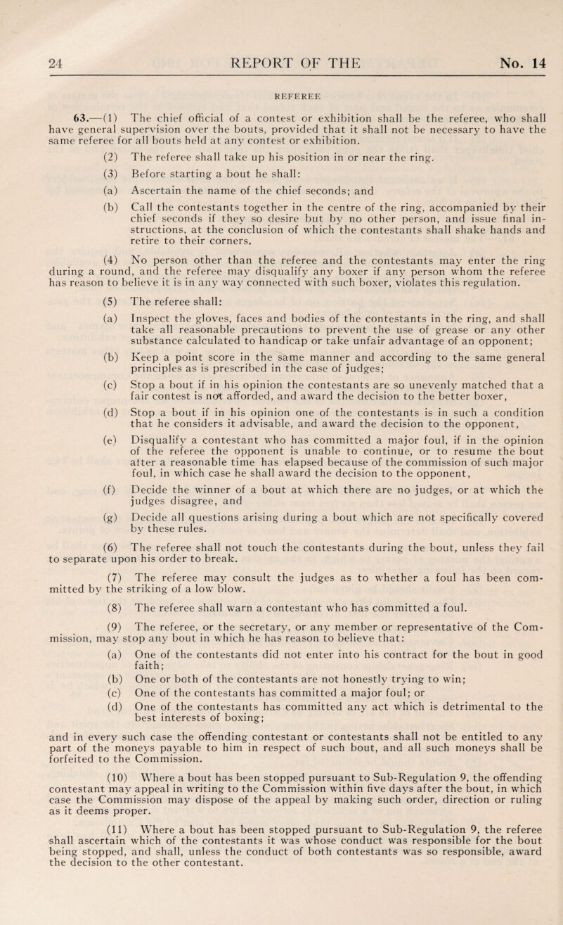 REFEREE 63.— (1) The chief official of a contest or exhibition shall be the referee, who shall have general supervision over the bouts, provided that it shall not be necessary to have the same referee for all bouts held at any contest or exhibition. (2) The referee shall take up his position in or near the ring. (3) Before starting a bout he shall: (a) Ascertain the name of the chief seconds; and (b) Call the contestants together in the centre of the ring, accompanied by their chief seconds if they so desire but by no other person, and issue final in¬ structions, at the conclusion of which the contestants shall shake hands and retire to their corners. (4) No person other than the referee and the contestants may enter the ring during a round, and the referee may disqualify any boxer if any person whom the referee has reason to believe it is in any way connected with such boxer, violates this regulation. (5) The referee shall: (a) Inspect the gloves, faces and bodies of the contestants in the ring, and shall take all reasonable precautions to prevent the use of grease or any other substance calculated to handicap or take unfair advantage of an opponent; (b) Keep a point score in the same manner and according to the same general principles as is prescribed in the case of judges; (c) Stop a bout if in his opinion the contestants are so unevenly matched that a fair contest is not afforded, and award the decision to the better boxer, (d) Stop a bout if in his opinion one of the contestants is in such a condition that he considers it advisable, and award the decision to the opponent, (e) Disqualify a contestant who has committed a major foul, if in the opinion of the referee the opponent is unable to continue, or to resume the bout after a reasonable time has elapsed because of the commission of such major foul, in which case he shall award the decision to the opponent, (f) Decide the winner of a bout at which there are no judges, or at which the judges disagree, and (g) Decide all questions arising during a bout which are not specifically covered by these rules. (6) The referee shall not touch the contestants during the bout, unless they fail to separate upon his order to break. (7) The referee may consult the judges as to whether a foul has been com¬ mitted by the striking of a low blow. (8) The referee shall warn a contestant who has committed a foul. (9) The referee, or the secretary, or any member or representative of the Com¬ mission, may stop any bout in which he has reason to believe that: (a) One of the contestants did not enter into his contract for the bout in good faith; (b) One or both of the contestants are not honestly trying to win; (c) One of the contestants has committed a major foul; or (d) One of the contestants has committed any act which is detrimental to the best interests of boxing; and in every such case the offending contestant or contestants shall not be entitled to any part of the moneys payable to him in respect of such bout, and all such moneys shall be forfeited to the Commission. (10) Where a bout has been stopped pursuant to Sub-Regulation 9, the offending contestant may appeal in writing to the Commission within five days after the bout, in which case the Commission may dispose of the appeal by making such order, direction or ruling as it deems proper. (11) Where a bout has been stopped pursuant to Sub-Regulation 9, the referee shall ascertain which of the contestants it was whose conduct was responsible for the bout being stopped, and shall, unless the conduct of bath contestants was so responsible, award the decision to the other contestant.