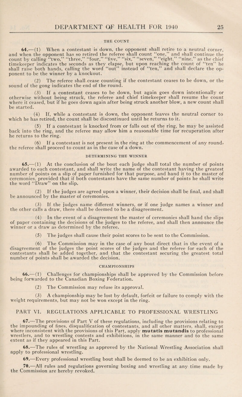 THE COUNT 64.— (1) When a contestant is down, the opponent shall retire to a neutral corner, and when the opponent has so retired the referee shall count “one,” and shall continue the count by calling “two,” “three,” “four,” “five,” “six,” “seven,” “eight,” “nine,” as the chief timekeeper indicates the seconds as they elapse, but upon reaching the count of “ten” he shall raise both hands, calling the word “out” instead of “ten,” and shall declare the op¬ ponent to be the winner by a knockout. (2) The referee shall cease counting if the contestant ceases to be down, or the sound of the gong indicates the end of the round. (3) If a contestant ceases to be down, but again goes down intentionally or otherwise without being struck, the referee and chief timekeeper shall resume the count where it ceased, but if he goes down again after being struck another blow, a new count shall be started. (4) If, while a contestant is down, the opponent leaves the neutral corner to which he has retired, the count shall be discontinued until he returns to it. (5) If a contestant is knocked from or falls out of the ring, he may be assisted back into the ring, and the referee may allow him a reasonable time for recuperation after he returns to the ring. (6) If a contestant is not present in the ring at the commencement of any round* the referee shall proceed to count as in the case of a down. DETERMINING THE WINNER 65.— (1) At the conclusion of the bout each judge shall total the number of points awarded to each contestant, and shall write the name of the contestant having the greatest number of points on a slip of paper furnished for that purpose, and hand it to the master of ceremonies, provided that if both contestants have the same number of points he shall write the word “Draw” on the slip. (2) If the judges are agreed upon a winner, their decision shall be final, and shall be announced by the master of ceremonies. (3) If the judges name different winners, or if one judge names a winner and the other calls a draw, there shall be deemed to be a disagreement. (4) In the event of a disagreement the master of ceremonies shall hand the slips of paper containing the decisions of the judges to the referee, and shall then announce the winner or a draw as determined by the referee. (5) The judges shall cause their point scores to be sent to the Commission. (6) The Commission may in the case of any bout direct that in the event of a disagreement of the judges the point scores of the judges and the referee for each of the contestants shall be added together, and that the contestant securing the greatest total number of points shall be awarded the decision. CHAMPIONSHIPS 66.— (1) Challenges for championships shall be approved by the Commission before being forwarded to the Canadian Boxing Federation. (2) The Commission may refuse its approval. (3) A championship may be lost by default, forfeit or failure to comply with the weight requirements, but may not be won except in the ring. PART VI. REGULATIONS APPLICABLE TO PROFESSIONAL WRESTLING 67. —The provisions of Part V of these regulations, including the provisions relating to the impounding of fines, disqualification of contestants, and all other matters, shall, except where inconsistent with the provisions of this Part, apply mutatis mutandis to professional wrestlers, and to wrestling contests and exhibitions, in the same manner and to the same extent as if they appeared in this Part. 68. —The rules of wrestling as approved by the National Wrestling Association shall apply to professional wrestling. 69. —Every professional wrestling bout shall be deemed to be an exhibition only. 70. —All rules and regulations governing boxing and wrestling at any time made by the Commission are hereby revoked.