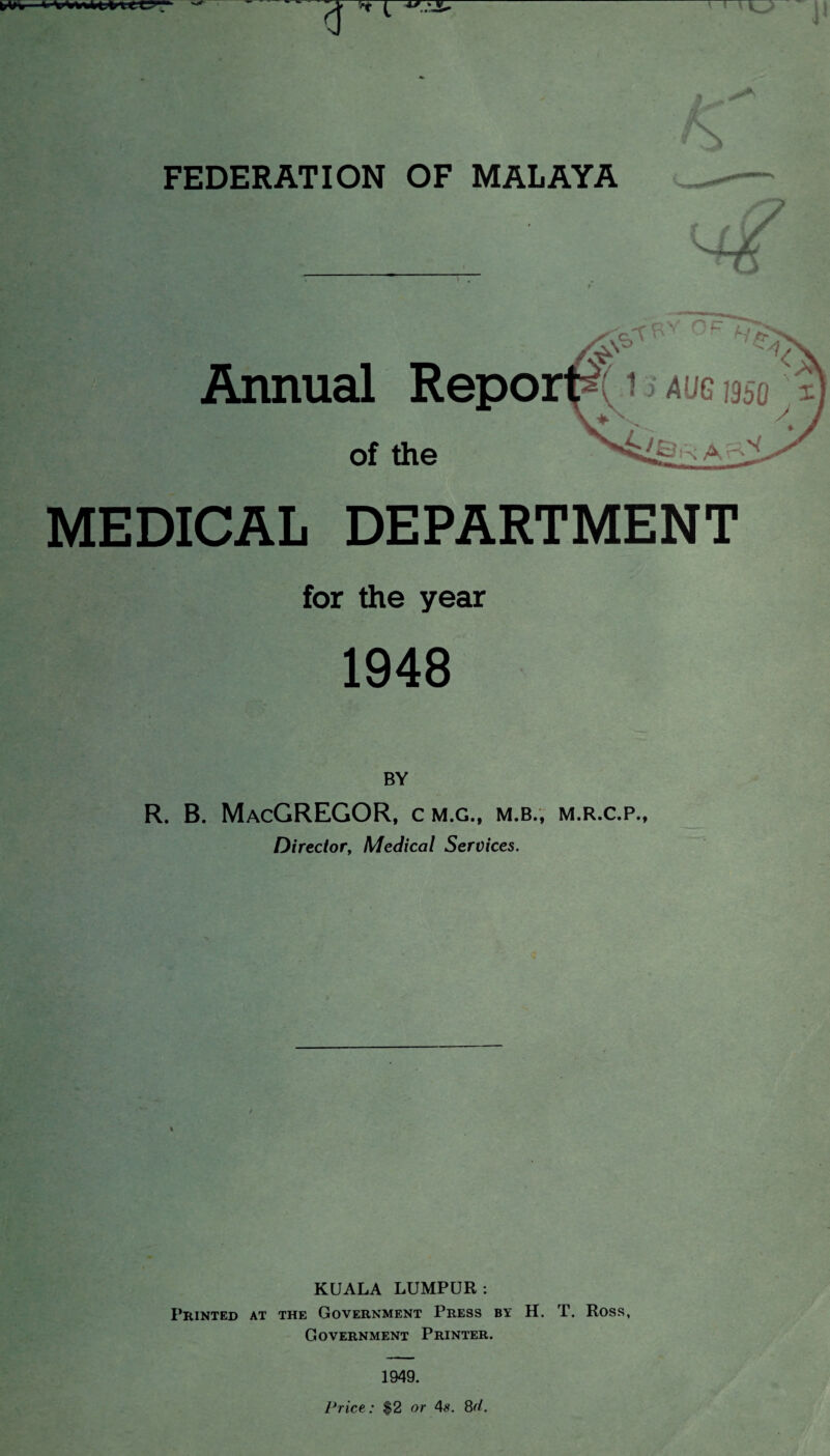 |/W> >» FEDERATION OF MALAYA Annual Repo of the MEDICAL DEPARTMENT for the year 1948 BY R. B. MacGREGOR, cm.g., m.b., m.r.c.p., Director, Medical Services. KUALA LUMPUR: Printed at the Government Press by H. T. Ross, Government Printer. 1949. Price,: $2 or 4#. 8(/.