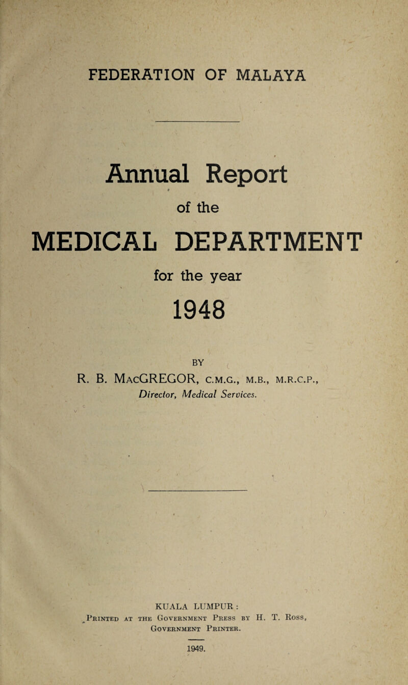 FEDERATION OF MALAYA Annual Report # of the MEDICAL DEPARTMENT for the year v 1948 BY ( R. B. MacGREGOR, c.m.c., m.b., m.r.c.p., Director, Medical Services. c ; ) KUALA LUMPUR : Printed at the Government Press by H. T. Ross, Government Printer. J 1949.