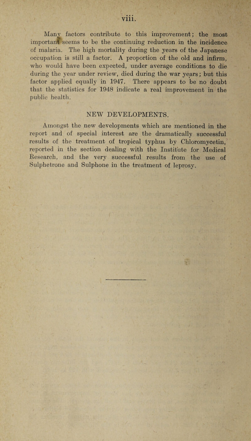 Vlll. Manv factors contribute to this improvement; the most important seems to be the continuing reduction in the incidence of malaria. The high mortality during the years of the Japanese occupation is still a factor. A proportion of the old and infirm, who would have been expected, under average conditions to die during the year under review, died during the war years; but this factor applied equally in 1947. There appears to be no doubt that the statistics for 1948 indicate a real improvement in the public health. NEW DEVELOPMENTS. Amongst the new developments which are mentioned in the report and of special interest are the dramatically successful results of the treatment of tropical typhus by Chloromycetin, reported in the section dealing with the Institute for Medical Research, and the very successful results from the use of Sulphetrone and Sulphone in the treatment of leprosy.