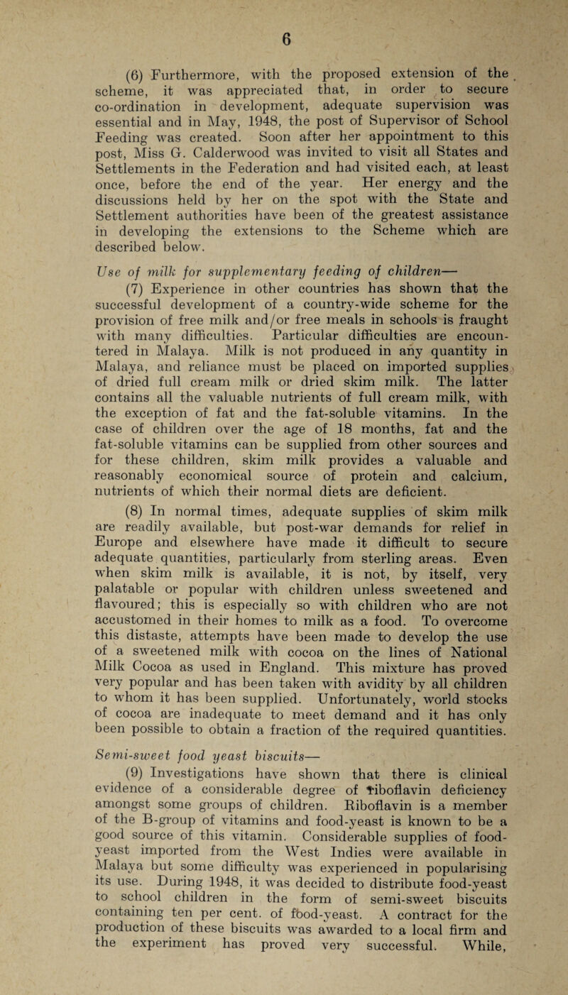 (6) Furthermore, with the proposed extension of the # scheme, it was appreciated that, in order to secure co-ordination in development, adequate supervision was essential and in May, 1948, the post of Supervisor of School Feeding was created. Soon after her appointment to this post, Miss G. Calderwood was invited to visit all States and Settlements in the Federation and had visited each, at least once, before the end of the year. Her energy and the discussions held by her on the spot with the State and Settlement authorities have been of the greatest assistance in developing the extensions to the Scheme which are described below. Use of milk for supplementary feeding of children— (7) Experience in other countries has shown that the successful development of a country-wide scheme for the provision of free milk and/or free meals in schools is fraught with many difficulties. Particular difficulties are encoun¬ tered in Malaya. Milk is not produced in any quantity in Malaya, and reliance must be placed on imported supplies of dried full cream milk or dried skim milk. The latter contains all the valuable nutrients of full cream milk, with the exception of fat and the fat-soluble vitamins. In the case of children over the age of 18 months, fat and the fat-soluble vitamins can be supplied from other sources and for these children, skim milk provides a valuable and reasonably economical source of protein and calcium, nutrients of which their normal diets are deficient. (8) In normal times, adequate supplies of skim milk are readily available, but post-war demands for relief in Europe and elsewhere have made it difficult to secure adequate quantities, particularly from sterling areas. Even when skim milk is available, it is not, by itself, very palatable or popular with children unless sweetened and flavoured; this is especially so with children who are not accustomed in their homes to milk as a food. To overcome this distaste, attempts have been made to develop the use of a sweetened milk with cocoa on the lines of National Milk Cocoa as used in England. This mixture has proved very popular and has been taken with avidity by all children to whom it has been supplied. Unfortunately, world stocks of cocoa are inadequate to meet demand and it has only been possible to obtain a fraction of the required quantities. Semi-sweet food yeast biscuits— (9) Investigations have shown that there is clinical evidence of a considerable degree of tiboflavin deficiency amongst some groups of children. Riboflavin is a member of the B-group of vitamins and food-yeast is known to be a good source of this vitamin. Considerable supplies of food- yeast imported from the West Indies were available in Malaya but some difficulty was experienced in popularising its use. During 1948, it was decided to distribute food-yeast to school children in the form of semi-sw'eet biscuits containing ten per cent, of f'ood-yeast. A contract for the production of these biscuits was awarded to a local firm and the experiment has proved very successful. While,