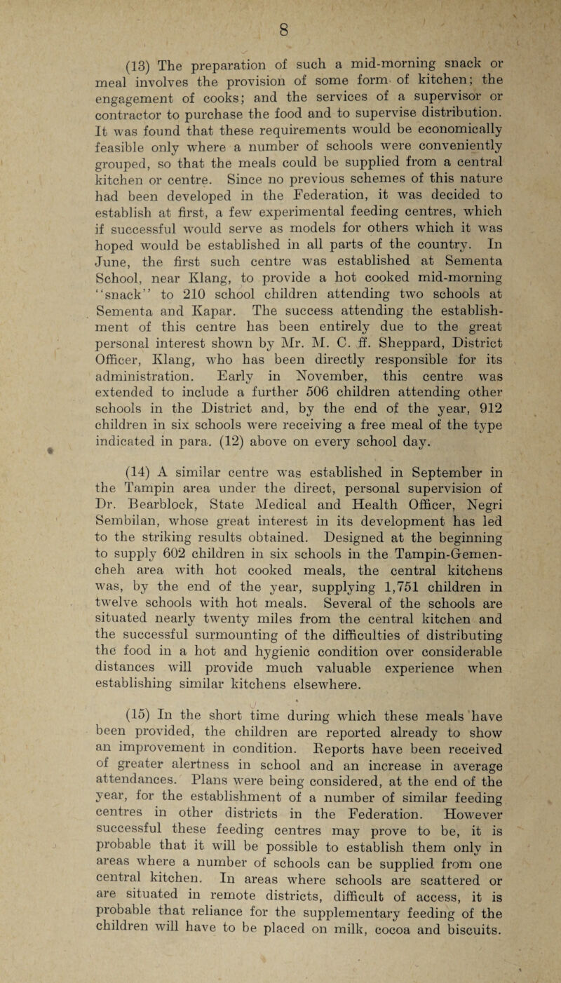 v (13) The preparation of such a mid-morning snack or meal involves the provision of some form of kitchen; the engagement of cooks; and the services of a supervisor or contractor to purchase the food and to supervise distribution. It was found that these requirements would be economically feasible only where a number of schools were conveniently grouped, so that the meals could be supplied from a central kitchen or centre. Since no previous schemes of this nature had been developed in the Federation, it was decided to establish at first, a few experimental feeding centres, which if successful would serve as models for others which it was hoped would be established in all parts of the country. In June, the first such centre was established at Sementa School, near Klang, to provide a hot cooked mid-morning “snack” to 210 school children attending two schools at Sementa and Kapar. The success attending the establish¬ ment of this centre has been entirely due to the great personal interest shown by Mr. M. C. ff. Sheppard, District Officer, Klang, who has been directly responsible for its administration. Early in November, this centre wTas extended to include a further 506 children attending other schools in the District and, by the end of the year, 912 children in six schools were receiving a free meal of the type indicated in para. (12) above on every school day. (14) A similar centre was established in September in the Tampin area under the direct, personal supervision of Dr. Bearblock, State Medical and Health Officer, Negri Sembilan, whose great interest in its development has led to the striking results obtained. Designed at the beginning to supply 602 children in six schools in the Tampin-Gemen- cheh area with hot cooked meals, the central kitchens was, by the end of the year, supplying 1,751 children in twelve schools with hot meals. Several of the schools are situated nearly twrenty miles from the central kitchen and the successful surmounting of the difficulties of distributing the food in a hot and hygienic condition over considerable distances will provide much valuable experience when establishing similar kitchens elsewffiere. (15) In the short time during which these meals have been provided, the children are reported already to show an improvement in condition. Deports have been received of greater alertness in school and an increase in average attendances. Plans wTere being considered, at the end of the year, for the establishment of a number of similar feeding centres in other districts in the Federation. However successful these feeding centres may prove to be, it is probable that it will be possible to establish them only in areas where a number of schools can be supplied from one central kitchen. In areas where schools are scattered or are situated in remote districts, difficult of access, it is probable that reliance for the supplementary feeding of the children will have to be placed on milk, cocoa and biscuits.