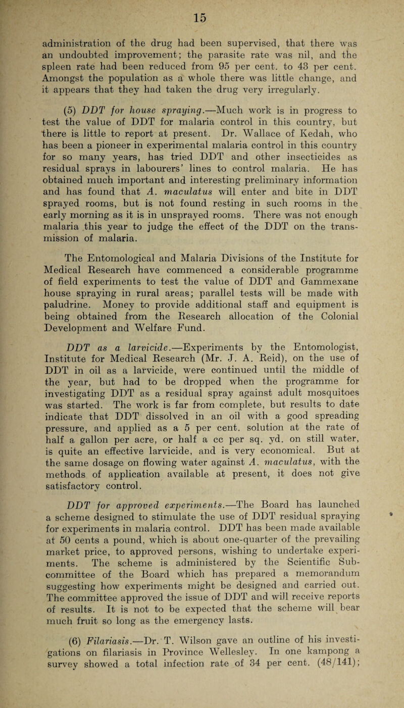 administration of the drug had been supervised, that there was an undoubted improvement; the parasite rate was nil, and the spleen rate had been reduced from 95 per cent, to 43 per cent. Amongst the population as a whole there was little change, and it appears that they had taken the drug very irregularly. (5) DDT for house spraying.—Much work is in progress to test the value of DDT for malaria control in this country, but there is little to report at present. Dr. Wallace of Kedah, who has been a pioneer in experimental malaria control in this country for so many years, has tried DDT and other insecticides as residual sprays in labourers’ lines to control malaria. He has obtained much important and interesting preliminary information and has found that A. maculatus will enter and bite in DDT sprayed rooms, but is not found resting in such rooms in the early morning as it is in unsprayed rooms. There was not enough malaria this year to judge the effect of the DDT on the trans¬ mission of malaria. The Entomological and Malaria Divisions of the Institute for Medical Research have commenced a considerable programme of field experiments to test the value of DDT and Gammexane house spraying in rural areas; parallel tests will be made with paludrine. Money to provide additional staff and equipment is being obtained from the Research allocation of the Colonial Development and Welfare Fund. DDT as a larvicide.—Experiments by the Entomologist, Institute for Medical Research (Mr. J. A. Reid), on the use of DDT in oil as a larvicide, were continued until the middle of the year, but had to be dropped when the programme for investigating DDT as a residual spray against adult mosquitoes was started. The work is far from complete, but results to date indicate that DDT dissolved in an oil with a good spreading pressure, and applied as a 5 per cent, solution at the rate of half a, gallon per acre, or half a cc per sq. yd. on still water, is quite an effective larvicide, and is very economical. But at the same dosage on flowing water against A. maculatus, with the methods of application available at present, it does not give satisfactory control. DDT for approved experiments.—The Board has launched a scheme designed to stimulate the use of DDT residual spraying for experiments in malaria control. DDT has been made available at 50 cents a pound, which is about one-quarter of the prevailing market price, to approved persons, wishing to undertake experi¬ ments. The scheme is administered by the Scientific Sub¬ committee of the Board which has prepared a memorandum suggesting how experiments might be designed and carried out. The committee approved the issue of DDT and will receive reports of results. It is not to be expected that the scheme will bear much fruit so long as the emergency lasts. (6) Filariasis.—Dr. T. Wilson gave an outline of his investi¬ gations on filariasis in Province Wellesley. In one kampong a survey showed a total infection rate of 34 per cent. (48/141);