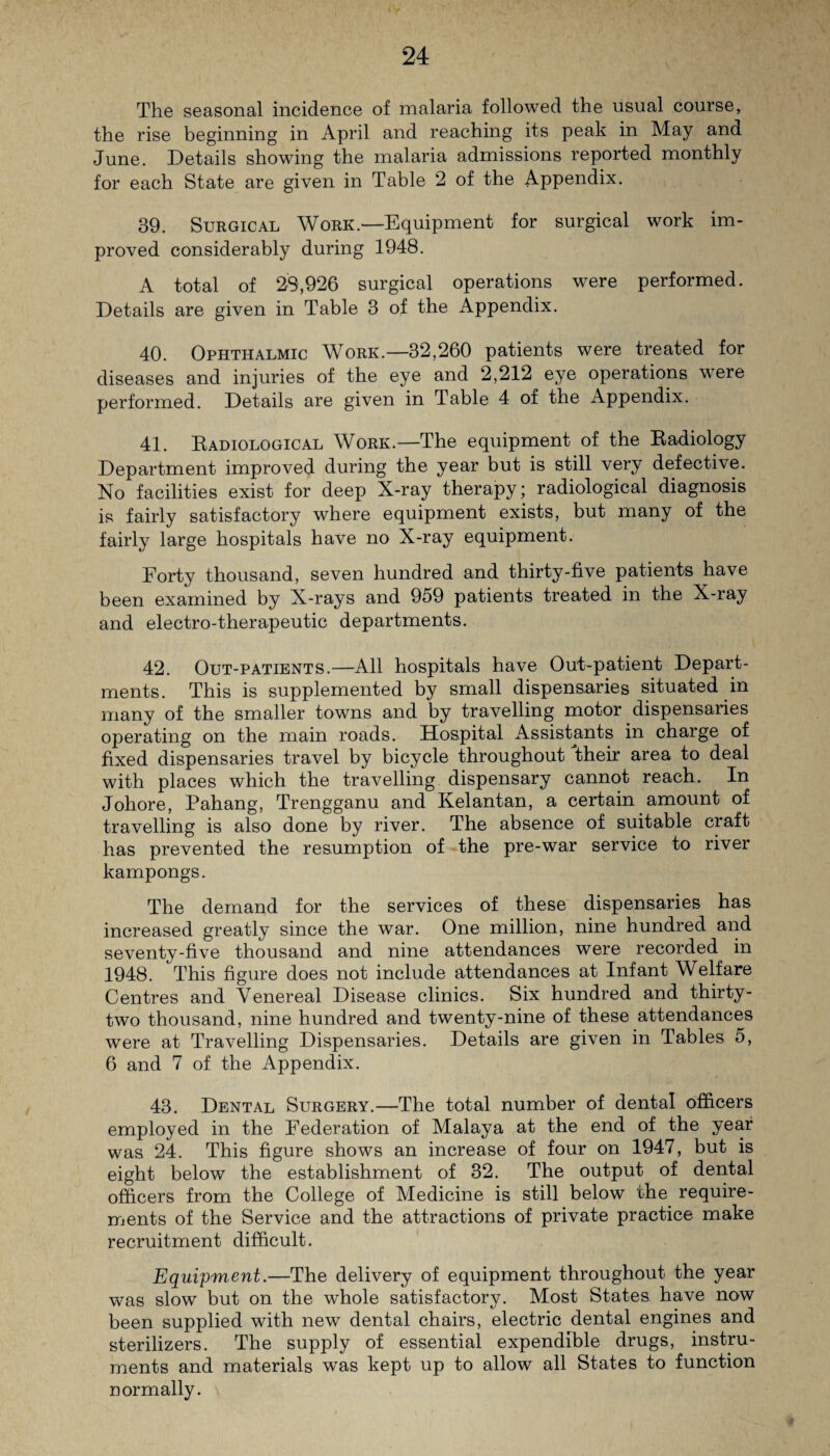 The seasonal incidence of malaria followed the usual course, the rise beginning in April and reaching its peak in May and June. Details showing the malaria admissions reported monthly for each State are given in Table 2 of the Appendix. 39. Surgical Work.—Equipment for surgical work im¬ proved considerably during 1948. A total of 23,926 surgical operations were performed. Details are given in Table 3 of the Appendix. 40. Ophthalmic Work.—32,260 patients were treated for diseases and injuries of the eye and 2,212 eye operations were performed. Details are given in Table 4 of the Appendix. 41. Radiological Work.—The equipment of the Radiology Department improved during the year but is still very defective. No facilities exist for deep X-ray therapy; radiological diagnosis is fairly satisfactory where equipment exists, but many of the fairly large hospitals have no X-ray equipment. Forty thousand, seven hundred and thirty-five patients have been examined by X-rays and 959 patients treated in the X-ray and electro-therapeutic departments. 42. Out-patients.—All hospitals have Out-patient Depart¬ ments. This is supplemented by small dispensaries situated in many of the smaller towns and by travelling motor dispensaries operating on the main roads. Hospital Assistants in charge of fixed dispensaries travel by bicycle throughout their area to deal with places which the travelling dispensary cannot reach. In Johore, Pahang, Trengganu and Kelantan, a certain amount of travelling is also done by river. The absence of suitable craft has prevented the resumption of the pre-war service to river kampongs. The demand for the services of these dispensaries has increased greatly since the war. One million, nine hundred and seventy-five thousand and nine attendances were recorded in 1948. This figure does not include attendances at Infant Welfare Centres and Venereal Disease clinics. Six hundred and thirty- two thousand, nine hundred and twenty-nine of these attendances were at Travelling Dispensaries. Details are given in Tables 5, 6 and 7 of the Appendix. 43. Dental Surgery.—The total number of dental officers employed in the Federation of Malaya at the end of the year was 24. This figure shows an increase of four on 1947, but is eight below the establishment of 32. The output of dental officers from the College of Medicine is still below the require¬ ments of the Service and the attractions of private practice make recruitment difficult. Equipment.—The delivery of equipment throughout the year was slow but on the whole satisfactory. Most States, have now been supplied with new dental chairs, electric dental engines and sterilizers. The supply of essential expendible drugs, instru¬ ments and materials was kept up to allow all States to function normally.