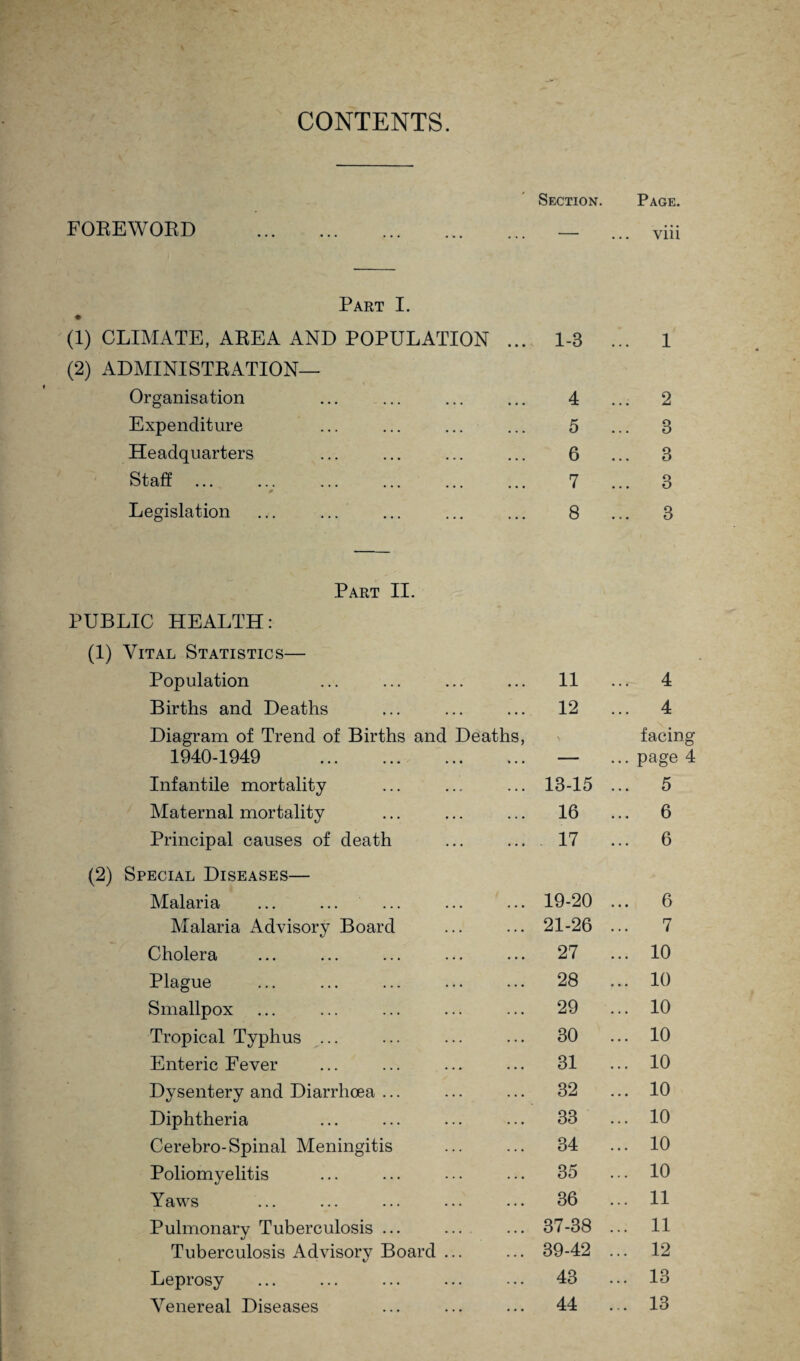 CONTENTS. Section. Page. FOREWORD Part I. (1) CLIMATE, AREA AND POPULATION ... 1-3 ... 1 (2) ADMINISTRATION— Organisation Expenditure Headquarters Staff ... Legislation Part II. PUBLIC HEALTH: (1) Vital Statistics— Population 11 ... 4 Births and Deaths 12 ... 4 Diagram of Trend of Births and Deaths, 1940-1949 . facin ... page Infantile mortality 13-15 ... 5 Maternal mortality 16 6 Principal causes of death 17 ... 6 (2) Special Diseases— Malaria 19-20 ... 6 Malaria Advisory Board 21-26 7 Cholera 27 ... 10 Plague 28 ... 10 Smallpox 29 ... 10 Tropical Typhus ... 30 ... 10 Enteric Fever 31 ... 10 Dysentery and Diarrhoea ... 32 ... 10 Diphtheria 33 ... 10 Cerebro-Spinal Meningitis 34 ... 10 Poliomyelitis 35 ... 10 Pulmonary Tuberculosis ... 37-38 ... 11 Tuberculosis Advisory Board ... 39-42 ... 12 Leprosy 43 ... 13 Venereal Diseases 44 ... 13 tf^crQ