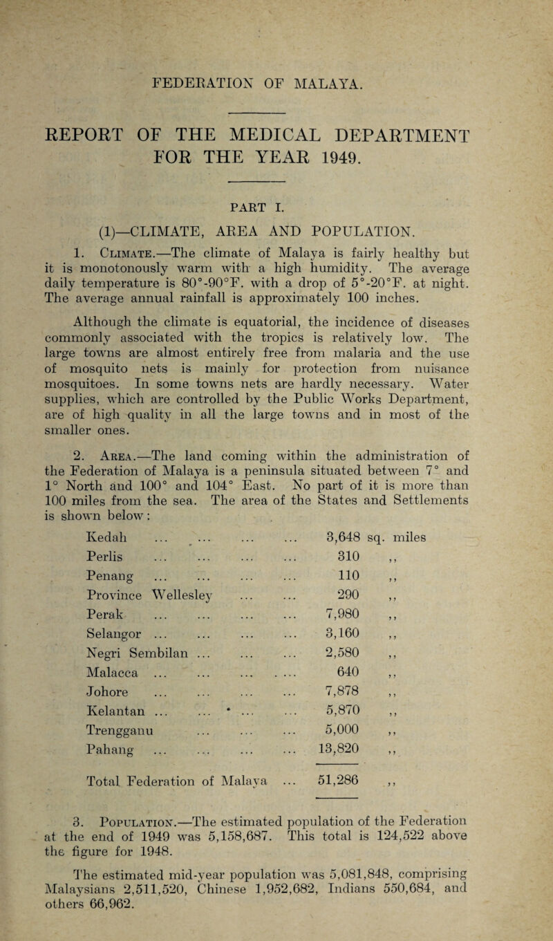 FEDERATION OF MALAYA. REPORT OF THE MEDICAL DEPARTMENT FOR THE YEAR 1949. PART I. (1)—CLIMATE, AREA AND POPULATION. 1. Climate.—The climate of Malaya is fairly healthy but it is monotonously warm with a high humidity. The average daily temperature is 80°-90°F. with a drop of 5°-20°F. at night. The average annual rainfall is approximately 100 inches. Although the climate is equatorial, the incidence of diseases commonly associated with the tropics is relatively low. The large towns are almost entirely free from malaria and the use of mosquito nets is mainly for protection from nuisance mosquitoes. In some towns nets are hardly necessary. Water supplies, which are controlled by the Public Works Department, are of high quality in all the large towns and in most of the smaller ones. 2. Area.—The land coming within the administration of the Federation of Malaya is a peninsula situated between 7° and 1° North and 100° and 104° East. No part of it is more than 100 miles from the sea. The area of the States and Settlements is shown below: Kedah * 3,648 sq. miles Perlis 310 7 5 Penang 110 y y Province Wellesley 290 y y Perak 7,980 y y Selangor ... 3,160 y y Negri Sembilan ... 2,580 y y Malacca ... ... . 640 y y Johore 7,878 y y Kelantan ... ... * ... 5,870 y y Trengganu 5,000 y y Pahang 13,820 y y Total Federation of Malaya 51,286 y y 3. Population.—The estimated population of the Federation at the end of 1949 was 5,158,687. This total is 124,522 above the figure for 1948. The estimated mid-year population was 5,081,848, comprising Malaysians 2,511,520, Chinese 1,952,682, Indians 550,684, and others 66,962.