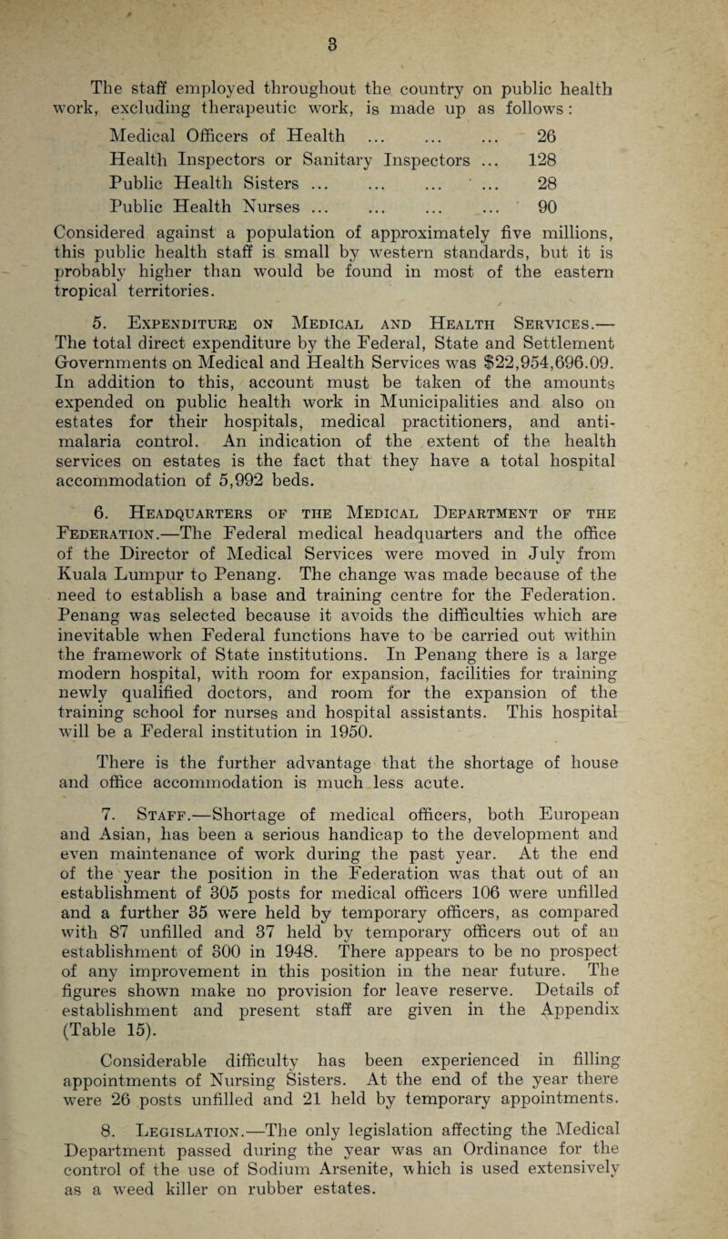 The staff employed throughout the country on public health work, excluding therapeutic work, is made up as follows: Medical Officers of Health ... ... ... 26 Health Inspectors or Sanitary Inspectors ... 128 Public Health Sisters ... ... ... ... 28 Public Health Nurses ... ... ... ... 90 Considered against a population of approximately five millions, this public health staff is small by western standards, but it is probably higher than would be found in most of the eastern tropical territories. 5. Expenditure on Medical and Health Services.— The total direct expenditure by the Federal, State and Settlement Governments on Medical and Health Services w*as $22,954,696.09. In addition to this, account must be taken of the amounts expended on public health work in Municipalities and also on estates for their hospitals, medical practitioners, and anti¬ malaria control. An indication of the extent of the health services on estates is the fact that they have a total hospital accommodation of 5,992 beds. 6. Headquarters of the Medical Department of the Federation.—The Federal medical headquarters and the office of the Director of Medical Services were moved in July from Kuala Lumpur to Penang. The change was made because of the need to establish a base and training centre for the Federation. Penang was selected because it avoids the difficulties which are inevitable when Federal functions have to be carried out within the framework of State institutions. In Penang there is a large modern hospital, with room for expansion, facilities for training newly qualified doctors, and room for the expansion of the training school for nurses and hospital assistants. This hospital will be a Federal institution in 1950. There is the further advantage that the shortage of house and office accommodation is much less acute. 7. Staff.—Shortage of medical officers, both European and Asian, has been a serious handicap to the development and even maintenance of work during the past year. At the end of the year the position in the Federation was that out of an establishment of 305 posts for medical officers 106 were unfilled and a further 35 were held by temporary officers, as compared with 87 unfilled and 37 held by temporary officers out of an establishment of 300 in 1948. There appears to be no prospect of any improvement in this position in the near future. The figures shown make no provision for leave reserve. Details of establishment and present staff are given in the Appendix (Table 15). Considerable difficulty has been experienced in filling appointments of Nursing Sisters. At the end of the year there were 26 posts unfilled and 21 held by temporary appointments. 8. Legislation.—The only legislation affecting the Medical Department passed during the year was an Ordinance for the control of the use of Sodium Arsenite, which is used extensively as a vTeed killer on rubber estates.