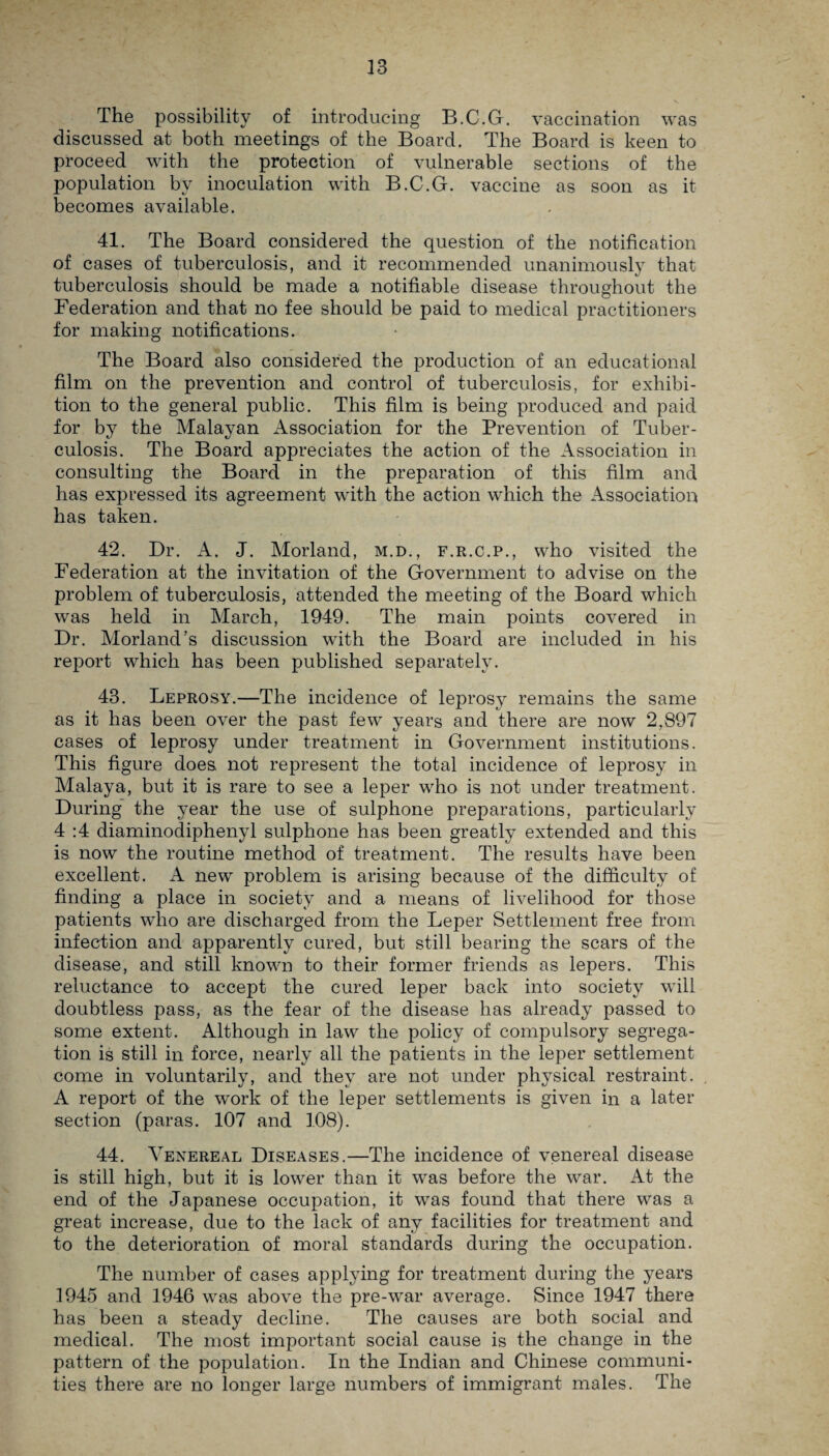 The possibility of introducing B.C.G. vaccination was discussed at both meetings of the Board. The Board is keen to proceed with the protection of vulnerable sections of the population by inoculation with B.C.G. vaccine as soon as it becomes available. 41. The Board considered the question of the notification of cases of tuberculosis, and it recommended unanimously that tuberculosis should be made a notifiable disease throughout the Federation and that no fee should be paid to medical practitioners for making notifications. The Board also considered the production of an educational film on the prevention and control of tuberculosis, for exhibi¬ tion to the general public. This film is being produced and paid for by the Malayan Association for the Prevention of Tuber¬ culosis. The Board appreciates the action of the Association in consulting the Board in the preparation of this film and has expressed its agreement with the action which the Association has taken. 42. Dr. A. J. Morland, m.d., f.r.c.p., who visited the Federation at the invitation of the Government to advise on the problem of tuberculosis, attended the meeting of the Board which was held in March, 1949. The main points covered in Dr. Morland’s discussion with the Board are included in his report which has been published separately. 43. Leprosy.—The incidence of leprosy remains the same as it has been over the past few years and there are now 2,897 cases of leprosy under treatment in Government institutions. This figure does, not represent the total incidence of leprosy in Malaya, but it is rare to see a leper who is not under treatment. During the year the use of sulphone preparations, particularly 4 :4 diaminodiphenyl sulphone has been greatly extended and this is now the routine method of treatment. The results have been excellent. A new problem is arising because of the difficulty of finding a place in society and a means of livelihood for those patients who are discharged from the Leper Settlement free from infection and apparently cured, but still bearing the scars of the disease, and still known to their former friends as lepers. This reluctance to accept the cured leper back into society will doubtless pass, as the fear of the disease has already passed to some extent. Although in law the policy of compulsory segrega¬ tion is still in force, nearly all the patients in the leper settlement come in voluntarily, and they are not under physical restraint. A report of the work of the leper settlements is given in a later section (paras. 107 and 108). 44. Venereal Diseases.—The incidence of venereal disease is still high, but it is lower than it was before the war. At the end of the Japanese occupation, it was found that there was a great increase, due to the lack of any facilities for treatment and to the deterioration of moral standards during the occupation. The number of cases applying for treatment during the years 1945 and 1946 was above the pre-war average. Since 1947 there has been a steady decline. The causes are both social and medical. The most important social cause is the change in the pattern of the population. In the Indian and Chinese communi¬ ties there are no longer large numbers of immigrant males. The