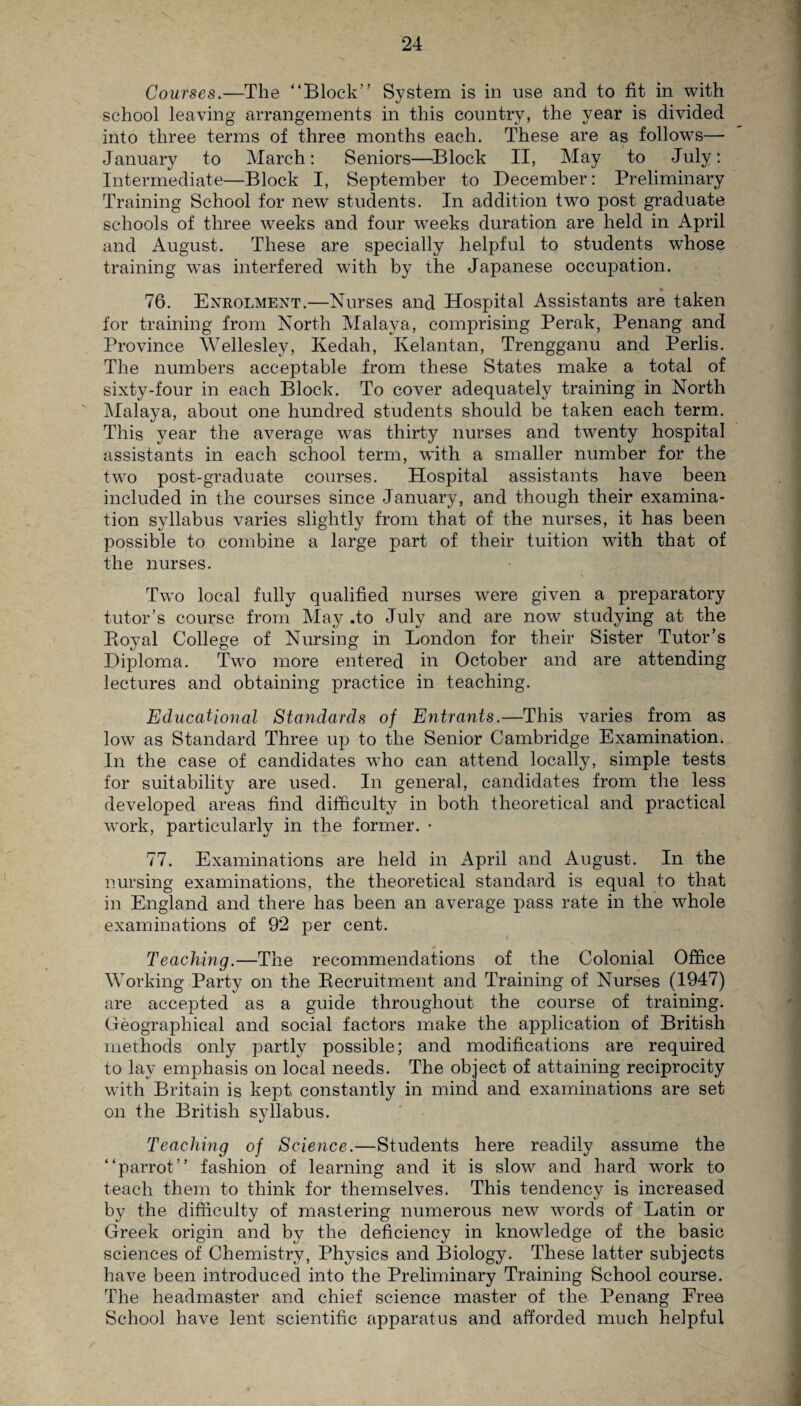 Courses.—The “Block” System is in use and to fit in with school leaving arrangements in this country, the year is divided into three terms of three months each. These are as follows—- January to March: Seniors—Block II, May to July: Intermediate—Block I, September to December: Preliminary Training School for new students. In addition two post graduate schools of three weeks and four weeks duration are held in April and August. These are specially helpful to students whose training was interfered with by the Japanese occupation. 76. Enrolment.—Nurses and Hospital Assistants are taken for training from North Malaya, comprising Perak, Penang and Province Wellesley, Kedah, Kelantan, Trengganu and Perlis. The numbers acceptable from these States make a total of sixty-four in each Block. To cover adequately training in North Malaya, about one hundred students should be taken each term. This year the average was thirty nurses and twenty hospital assistants in each school term, with a smaller number for the two post-graduate courses. Hospital assistants have been included in the courses since January, and though their examina¬ tion syllabus varies slightly from that of the nurses, it has been possible to combine a large part of their tuition with that of the nurses. Two local fully qualified nurses were given a preparatory tutor’s course from May .to July and are now studying at the Royal College of Nursing in London for their Sister Tutor’s Diploma. Two more entered in October and are attending lectures and obtaining practice in teaching. Educational Standards of Entrants.—This varies from as low as Standard Three up to the Senior Cambridge Examination. In the case of candidates who can attend locally, simple tests for suitability are used. In general, candidates from the less developed areas find difficulty in both theoretical and practical work, particularly in the former. • 77. Examinations are held in April and August. In the nursing examinations, the theoretical standard is equal to that in England and there has been an average pass rate in the whole examinations of 92 per cent. Teaching.—The recommendations of the Colonial Office Working Party on the Recruitment and Training of Nurses (1947) are accepted as a guide throughout the course of training. Geographical and social factors make the application of British methods only partly possible; and modifications are required to lay emphasis on local needs. The object of attaining reciprocity with Britain is kept constantly in mind and examinations are set on the British syllabus. Teaching of Science.—Students here readily assume the “parrot” fashion of learning and it is slow and hard work to teach them to think for themselves. This tendency is increased by the difficulty of mastering numerous new wTords of Latin or Greek origin and by the deficiency in knowledge of the basic sciences of Chemistry, Physics and Biology. These latter subjects have been introduced into the Preliminary Training School course. The headmaster and chief science master of the Penang Free School have lent scientific apparatus and afforded much helpful