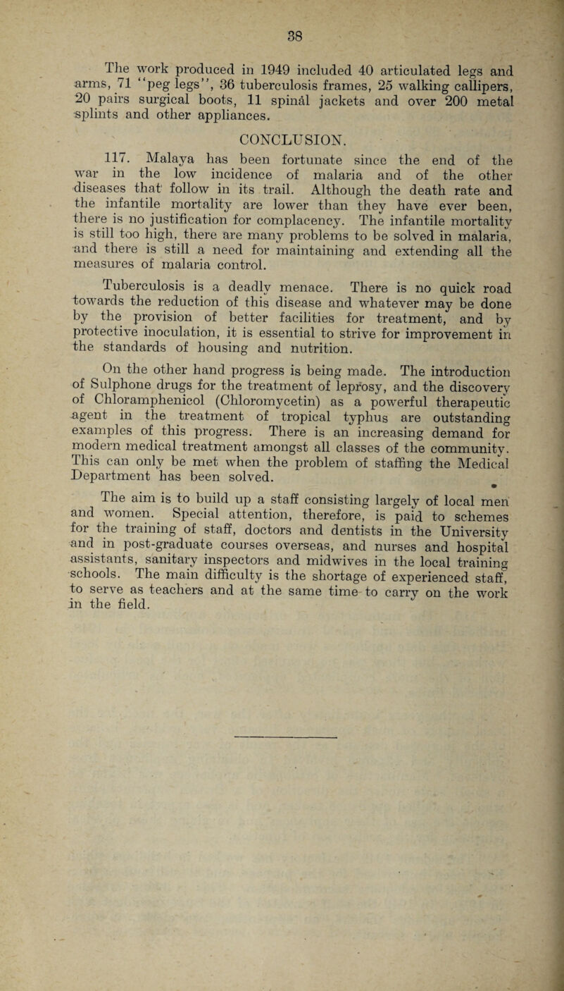 The work produced in 1949 included 40 articulated legs and arms, 71 “peg legs”, 36 tuberculosis frames, 25 walking callipers, 20 pairs surgical boots, 11 spinal jackets and over 200 metal splints and other appliances. CONCLUSION. 117. Malaya has been fortunate since the end of the war in the low incidence of malaria and of the other diseases that follow in its trail. Although the death rate and the infantile mortality are lower than they have ever been, there is no justification for complacency. The infantile mortality is still too high, there are many problems to be solved in malaria, and there is still a need for maintaining and extending all the measures of malaria control. Tuberculosis is a deadly menace. There is no quick road towards the reduction of this disease and whatever may be done by the provision of better facilities for treatment, and by protective inoculation, it is essential to strive for improvement in the standards of housing and nutrition. On the other hand progress is being made. The introduction of Sulphone drugs for the treatment of leprosy, and the discovery of Chloramphenicol (Chloromycetin) as a powerful therapeutic agent in the treatment of tropical typhus are outstanding examples of this progress. There is an increasing demand for modern medical treatment amongst all classes of the community. This can only be met when the problem of staffing the Medical Department has been solved. • The aim is to build up a staff consisting largely of local men and women. Special attention, therefore, is paid to schemes for the training of staff, doctors and dentists in the University and in post-graduate courses overseas, and nurses and hospital assistants, sanitary inspectors and midwives in the local training schools. The main difficulty is the shortage of experienced staff, to serve as teachers and at the same time to carrv on the work in the field.