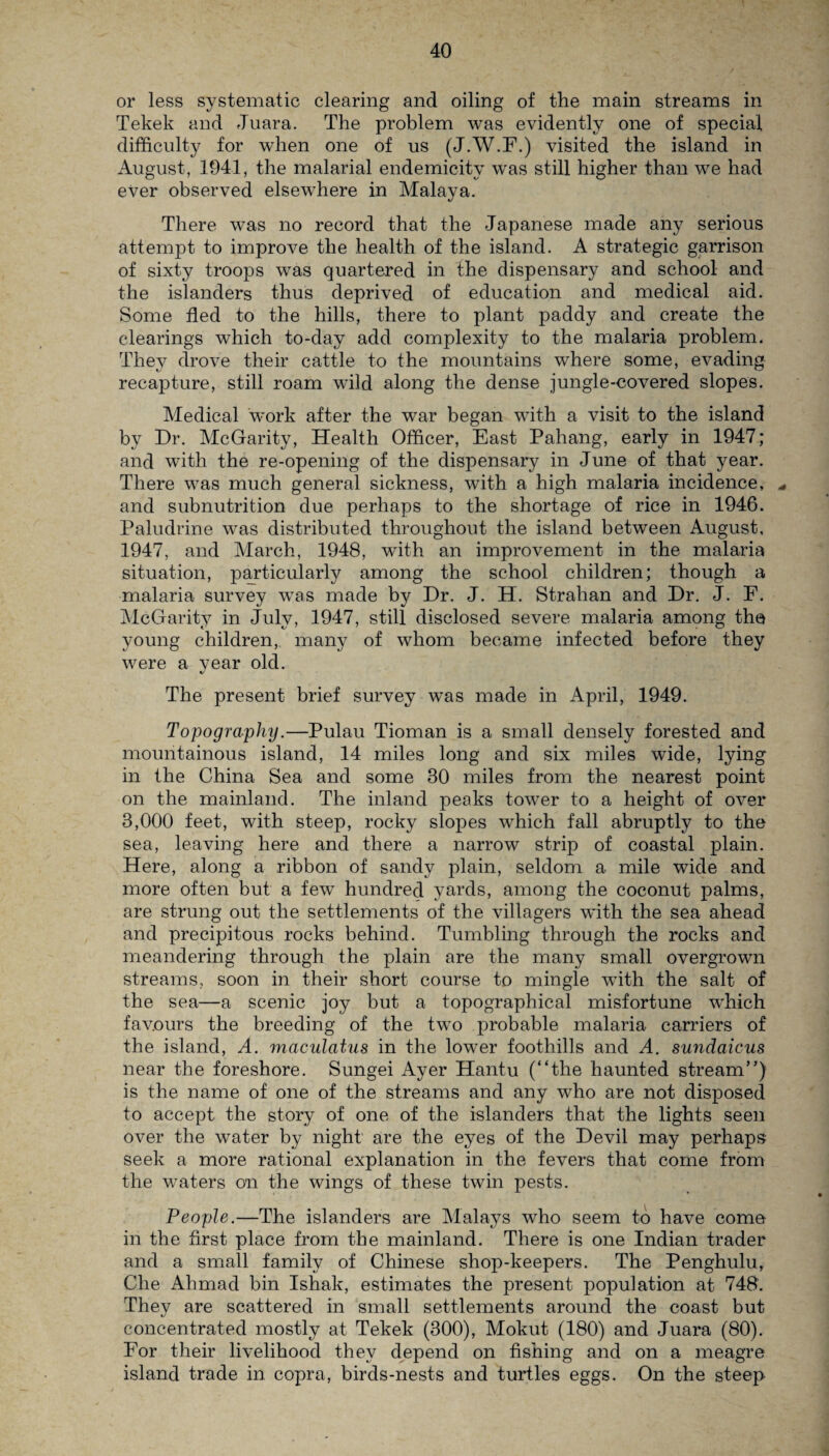 or less systematic clearing and oiling of the main streams in Tekek and Juara. The problem was evidently one of special difficulty for when one of us (J.W.F.) visited the island in August, 1941, the malarial endemicity was still higher than we had ever observed elsewhere in Malaya. There was no record that the Japanese made any serious attempt to improve the health of the island. A strategic garrison of sixty troops was quartered in the dispensary and school and the islanders thus deprived of education and medical aid. Some fled to the hills, there to plant paddy and create the clearings which to-day add complexity to the malaria problem. They drove their cattle to the mountains where some, evading recapture, still roam wild along the dense jungle-covered slopes. Medical work after the war began with a visit to the island by Dr. McGarity, Health Officer, East Pahang, early in 1947; and with the re-opening of the dispensary in June of that year. There was much general sickness, with a high malaria incidence, ^ and subnutrition due perhaps to the shortage of rice in 1946. Paludrine was distributed throughout the island between August, 1947, and March, 1948, with an improvement in the malaria situation, particularly among the school children; though a malaria survey was made by Dr. J. H. Strahan and Dr. J. F. McGarity in July, 1947, still disclosed severe malaria among the young children, many of whom became infected before they were a vear old. The present brief survey was made in April, 1949. Topography.—Pulau Tioman is a small densely forested and mountainous island, 14 miles long and six miles wide, lying in the China Sea and some 30 miles from the nearest point on the mainland. The inland peaks tower to a height of over 3,000 feet, with steep, rocky slopes which fall abruptly to the sea, leaving here and there a narrow strip of coastal plain. Here, along a ribbon of sandy plain, seldom a mile wide and more often but a few hundred yards, among the coconut palms, are strung out the settlements of the villagers with the sea ahead and precipitous rocks behind. Tumbling through the rocks and meandering through the plain are the many small overgrown streams, soon in their short course to mingle with the salt of the sea—a scenic joy but a topographical misfortune w'hich favours the breeding of the two probable malaria carriers of the island, A. maculatus in the lower foothills and A. sundaicus near the foreshore. Sungei Ayer Hantu (“the haunted stream”) is the name of one of the streams and any who are not disposed to accept the story of one of the islanders that the lights seen over the water by night are the eyes of the Devil may perhaps seek a more rational explanation in the fevers that come from the waters on the wings of these twin pests. People.—The islanders are Malays who seem to have come in the first place from the mainland. There is one Indian trader and a small family of Chinese shop-keepers. The Penghulu, Che Ahmad bin Ishak, estimates the present population at 748’. They are scattered in small settlements around the coast but concentrated mostly at Tekek (300), Mokut (180) and Juara (80). For their livelihood they depend on fishing and on a meagre island trade in copra, birds-nests and turtles eggs. On the steep