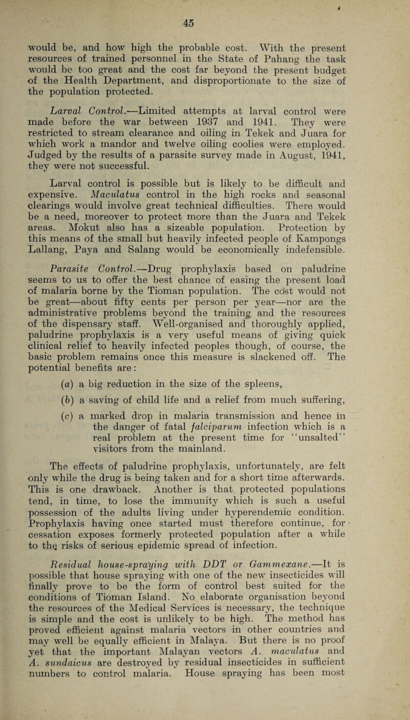 * 45 would be, and how high the probable cost. With the present resources of trained personnel in the State of Pahang the task would be too great and the cost far beyond the present budget of the Health Department, and disproportionate to the size of the population protected. Larval Control.—Limited attempts at larval control were made before the war between 1937 and 1941. They were restricted to stream clearance and oiling in Tekek and Juara for which work a mandor and twelve oiling coolies were employed. Judged by the results of a parasite survey made in August, 1941, they were not successful. Larval control is possible but is likely to be difficult and expensive. Maculatus control in the high rocks and seasonal clearings would involve great technical difficulties. There would be a need, moreover to protect more than the Juara and Tekek areas. Mokut also has a sizeable population. Protection by this means of the small but heavily infected people of Ivampongs Lailang, Paya and Salang would be economically indefensible. Parasite Control.—Drug prophylaxis based on paludrine seems to us to offer the best chance of easing the present load of malaria borne by the Tioman population. The cost would not be great—about fifty cents per person per year—nor are the administrative problems beyond the training and the resources of the dispensary staff. Well-organised and thoroughly applied, paludrine prophylaxis is a very useful means of giving quick clinical relief to heavily infected peoples though, of course, the basic problem remains once this measure is slackened off. The potential benefits are: (a) a big reduction in the size of the spleens, (b) a saving of child life and a relief from much suffering, (c) a marked drop in malaria transmission and hence in the danger of fatal falciparum infection which is a real problem at the present time for “unsalted” visitors from the mainland. The effects of paludrine prophylaxis, unfortunately, are felt only while the drug is being taken and for a short time afterwards. This is one drawback. Another is that, protected populations tend, in time, to lose the immunity which is such a useful possession of the adults living under hyperendemic condition. Prophylaxis having once started must therefore continue, for cessation exposes formerly protected population after a while to thQ risks of serious epidemic spread of infection. Residual house-spraying with DDT or Gammexane.—It is possible that house spraying with one of the new insecticides will finally prove to be the form of control best suited for the conditions of Tioman Island. No elaborate organisation beyond the resources of the Medical Services is necessary, the technique is simple and the cost is unlikely to be high. The method has proved efficient against malaria vectors in other countries and may well be equally efficient in Malaya. But there is no proof yet that the important Malayan vectors A. maculatus and A. sundaicus are destroyed by residual insecticides in sufficient numbers to control malaria. House spraying has been most