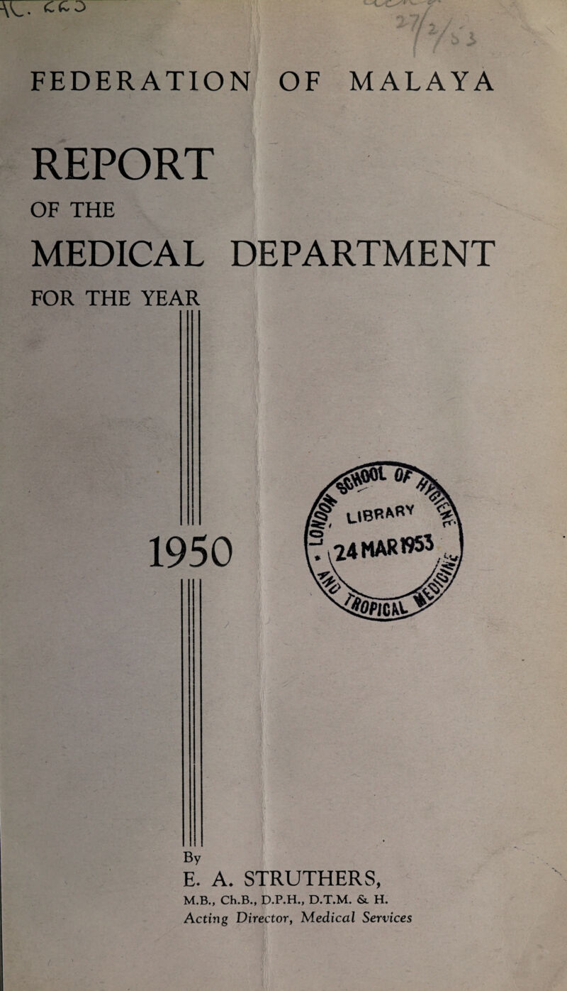 REPORT OF THE MEDICAL DEPARTMENT FOR THE YEAR W 1950 res' UBr*RV 24MAR»tf By E. A. STRUTHERS, M.B., Ch.B., D.P.H., D.T.M. & H. Acting Director, Medical Services