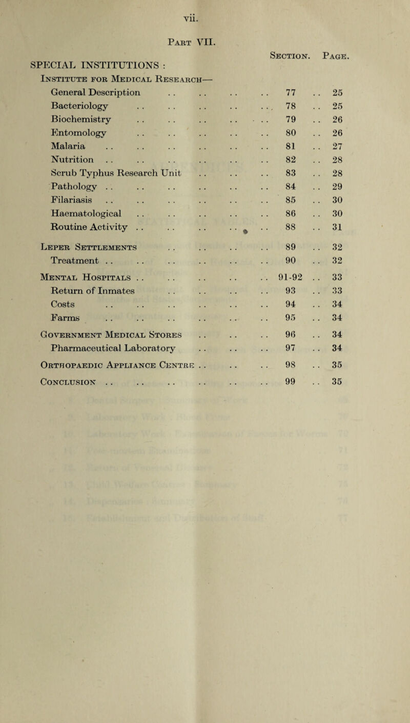 Vll. Part VII. SPECIAL INSTITUTIONS : Institute for Medical Research— Section. Page General Description 77 .. 25 Bacteriology 78 . . 25 Biochemistry .. 79 . . 26 Entomology 80 . . 26 Malaria 81 . . 27 Nutrition 82 . . 28 Scrub Typhus Research Unit 83 . . 28 Pathology 84 . . 29 Filariasis .. 85 . . 30 Haematological 86 . . 30 Routine Activity 9 00 CO . . 31 Leper Settlements 89 . . 32 Treatment 90 . . 32 Mental Hospitals .. 91-92 . . 33 Return of Inmates 93 . . 33 Costs 94 . . 34 Farms 95 . . 34 Government Medical Stores 96 . . 34 Pharmaceutical Laboratory 97 . . 34 Orthopaedic Appliance Centre .. 98 . . 35 Conclusion .. 99 . . 35