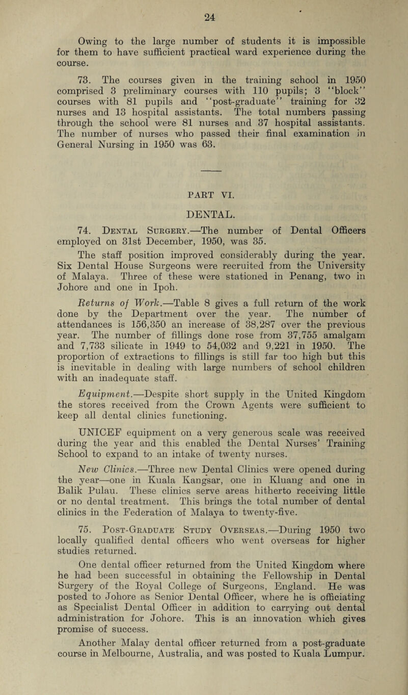 Owing to the large number of students it is impossible for them to have sufficient practical ward experience during the course. 73. The courses given in the training school in 1950 comprised 3 preliminary courses with 110 pupils; 3 “block” courses with 81 pupils and “post-graduate” training for 32 nurses and 13 hospital assistants. The total numbers passing through the school were 81 nurses and 37 hospital assistants. The number of nurses who passed their final examination in General Nursing in 1950 was 63. PART VI. DENTAL. 74. Dental Surgery.—The number of Dental Officers employed on 31st December, 1950, was 35. The staff position improved considerably during the year. Six Dental House Surgeons were recruited from the University of Malaya. Three of these were stationed in Penang, two in Johore and one in Ipoh. Returns of Work.—Table 8 gives a full return of the work done by the Department over the year. The number of attendances is 156,350 an increase of 38,287 over the previous year. The number of fillings done rose from 37,755 amalgam and 7,733 silicate in 1949 to 54,032 and 9,221 in 1950. The proportion of extractions to fillings is still far too high but this is inevitable in dealing with large numbers of school children with an inadequate staff. Equipment.—Despite short supply in the United Kingdom the stores received from the Crown Agents were sufficient to keep all dental clinics functioning. UNICEF equipment on a very generous scale was received during the year and this enabled the Dental Nurses’ Training School to expand to an intake of twenty nurses. New Clinics.—Three new Dental Clinics were opened during the year—one in Kuala Kangsar, one in Kluang and one in Balik Pulau. These clinics serve areas hitherto receiving little or no dental treatment. This brings the total number of dental clinics in the Federation of Malaya to twenty-five. 75. Post-Graduate Study Overseas.—During 1950 two locally qualified dental officers who went overseas for higher studies returned. One dental officer returned from the United Kingdom where he had been successful in obtaining the Fellowship in Dental Surgery of the Eoyal College of Surgeons, England. He was posted to Johore as Senior Dental Officer, where he is officiating as Specialist Dental Officer in addition to carrying out dental administration for Johore. This is an innovation which gives promise of success. Another Malay dental officer returned from a post-graduate course in Melbourne, Australia, and was posted to Kuala Lumpur.