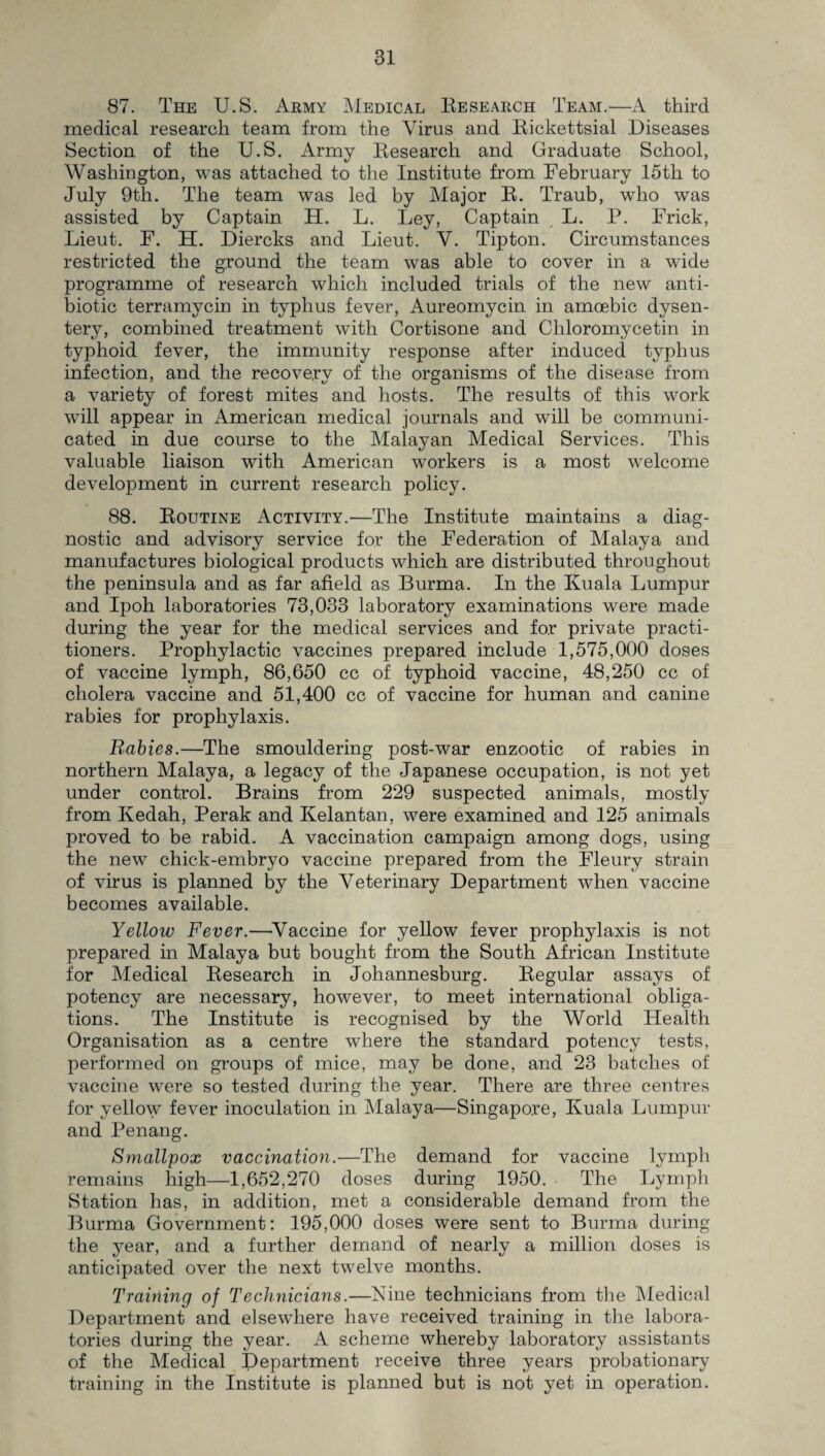 87. The U.S. Army Medical Research Team.—A third medical research team from the Virus and Rickettsial Diseases Section of the U.S. Army Research and Graduate School, Washington, was attached to the Institute from February 15tli to July 9th. The team was led by Major R. Traub, who was assisted by Captain H. L. Ley, Captain L. P. Frick, Lieut. F. H. Diercks and Lieut. V. Tipton. Circumstances restricted the ground the team was able to cover in a wide programme of research which included trials of the new anti¬ biotic terramycin in typhus fever, Aureomycin in amoebic dysen¬ tery, combined treatment with Cortisone and Chloromycetin in typhoid fever, the immunity response after induced typhus infection, and the recovery of the organisms of the disease from a variety of forest mites and hosts. The results of this work will appear in American medical journals and will be communi¬ cated in due course to the Malayan Medical Services. This valuable liaison with American workers is a most welcome development in current research policy. 88. Routine Activity.—The Institute maintains a diag¬ nostic and advisory service for the Federation of Malaya and manufactures biological products which are distributed throughout the peninsula and as far afield as Burma. In the Kuala Lumpur and Ipoh laboratories 73,033 laboratory examinations were made during the year for the medical services and for private practi¬ tioners. Prophylactic vaccines prepared include 1,575,000 doses of vaccine lymph, 86,650 cc of typhoid vaccine, 48,250 cc of cholera vaccine and 51,400 cc of vaccine for human and canine rabies for prophylaxis. Rabies.—The smouldering post-war enzootic of rabies in northern Malaya, a legacy of the Japanese occupation, is not yet under control. Brains from 229 suspected animals, mostly from Kedah, Perak and Kelantan, were examined and 125 animals proved to be rabid. A vaccination campaign among dogs, using the new chick-embryo vaccine prepared from the Fleury strain of virus is planned by the Veterinary Department when vaccine becomes available. Yellow Fever.—Vaccine for yellow fever prophylaxis is not prepared in Malaya but bought from the South African Institute for Medical Research in Johannesburg. Regular assays of potency are necessary, however, to meet international obliga¬ tions. The Institute is recognised by the World Health Organisation as a centre wrhere the standard potency tests, performed on groups of mice, may be done, and 23 batches of vaccine were so tested during the year. There are three centres for yellow fever inoculation in Malaya—Singapore, Kuala Lumpur and Penang. Smallpox vaccination.—The demand for vaccine lymph remains high—1,652,270 doses during 1950. The Lymph Station has, in addition, met a considerable demand from the Burma Government: 195,000 doses were sent to Burma during the year, and a further demand of nearly a million doses is anticipated over the next twelve months. Training of Technicians.—Nine technicians from the Medical Department and elsewhere have received training in the labora¬ tories during the year. A scheme whereby laboratory assistants of the Medical Department receive three years probationary training in the Institute is planned but is not yet in operation.