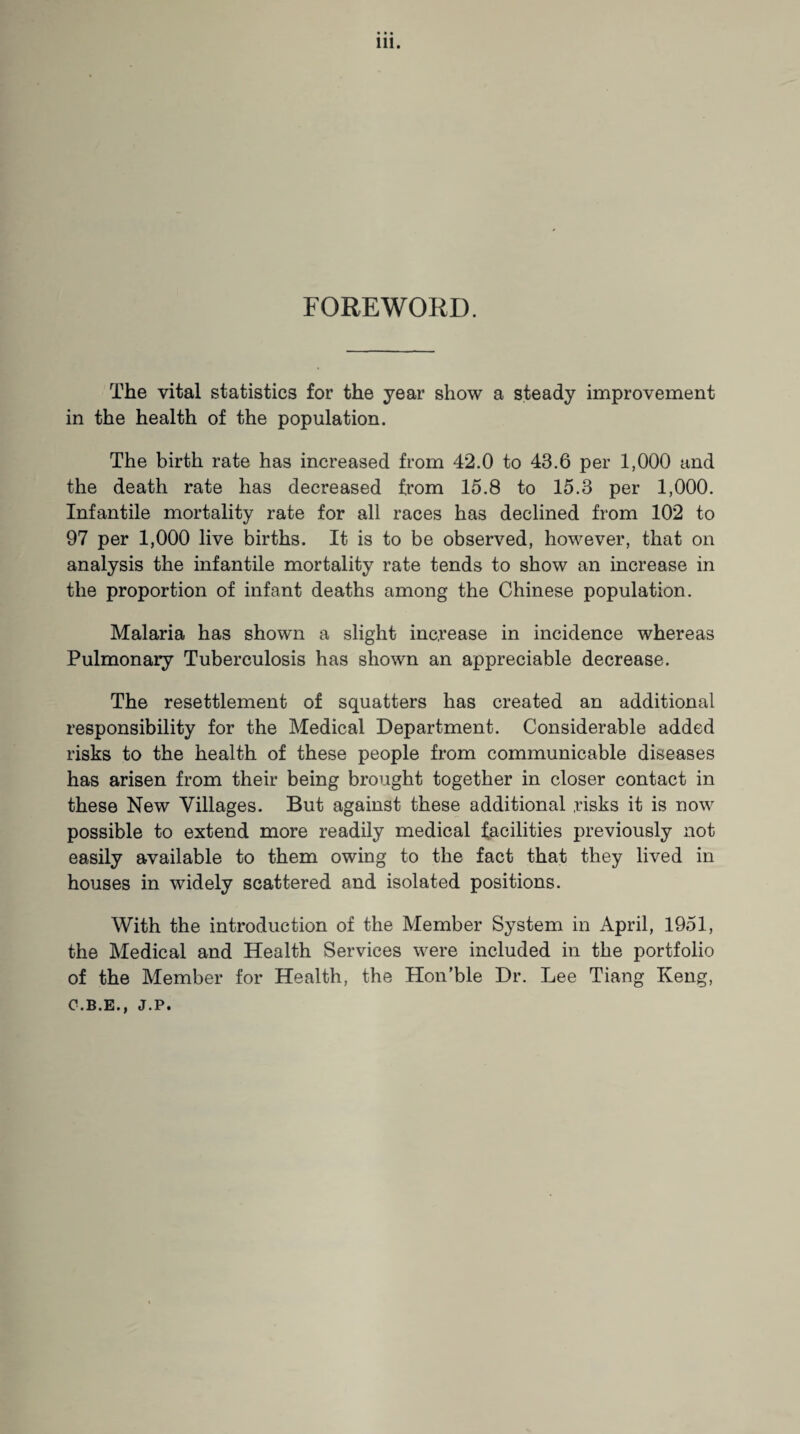 FOREWORD. The vital statistics for the year show a steady improvement in the health of the population. The birth rate has increased from 42.0 to 43.6 per 1,000 and the death rate has decreased from 15.8 to 15.3 per 1,000. Infantile mortality rate for all races has declined from 102 to 97 per 1,000 live births. It is to be observed, however, that on analysis the infantile mortality rate tends to show an increase in the proportion of infant deaths among the Chinese population. Malaria has shown a slight increase in incidence whereas Pulmonary Tuberculosis has shown an appreciable decrease. The resettlement of squatters has created an additional responsibility for the Medical Department. Considerable added risks to the health of these people from communicable diseases has arisen from their being brought together in closer contact in these New Villages. But against these additional risks it is now possible to extend more readily medical facilities previously not easily available to them owing to the fact that they lived in houses in widely scattered and isolated positions. With the introduction of the Member System in April, 1951, the Medical and Health Services were included in the portfolio of the Member for Health, the Hon’ble Dr. Lee Tiang Keng, O.B.E., J.P»