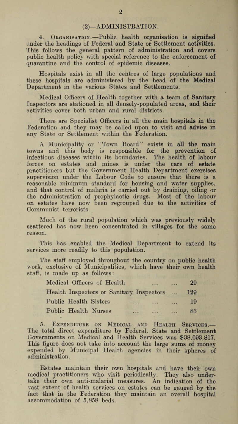 (2)—ADMINISTRATION. 4. Organisation.—Public health organisation is signified under the headings of Federal and State or Settlement activities. This follows the general pattern of administration and covers public health policy with special reference to the enforcement of quarantine and the control of epidemic diseases. Hospitals exist in all the centres of large populations and these hospitals are administered by the head of the Medical Department in the various States and Settlements. Medical Officers of Health together with a team of Sanitary Inspectors are stationed in all densely-populated areas, and their activities cover both urban and rural districts. There are Specialist Officers in all the main hospitals in the Federation and they may be called upon to visit and advise in anv State o,r Settlement within the Federation. %/ A Municipality or “Town Board” exists in all the main towns and this body is responsible for the prevention of infectious diseases within its boundaries. The health of labour forces on estates and mines is under the care of estate practitioners but the Government Health Department exercises supervision under the Labour Code to ensure that there is a reasonable minimum standard for housing and water supplies, and that control of malaria is carried out by draining, oiling or the administration of prophylactic drugs. Most of the labour on estates have now been regrouped due to the activities of Communist terrorists. Much of the rural population which was previously widely scattered has now been concentrated in villages for the same reason. This has enabled the Medical Department to extend its services more readily to this population. The staff employed throughout the country on public health work, exclusive of Municipalities, which have their own health staff, is made up as follows: Medical Officers of Health ... ... 29 Health Inspectors or Sanitary Inspectors ... 129 Public Health Sisters ... ... ... 19 Public Health Nurses ... ... ... 83 5. Expenditure on Medical and Health Services.— The total direct expenditure by Federal, State and Settlement Governments on Medical and Health Services was $38,693,817. This figure does not take into account the large sums of money expended by Municipal Health agencies in their spheres of administration. Estates maintain their own hospitals and have their own medical practitioners who visit periodically. They also under¬ take their own anti-malarial measures. An indication of the vast extent of health services on estates can be gauged by the fact that in the Federation they maintain an overall hospital accommodation of 5,858 beds.