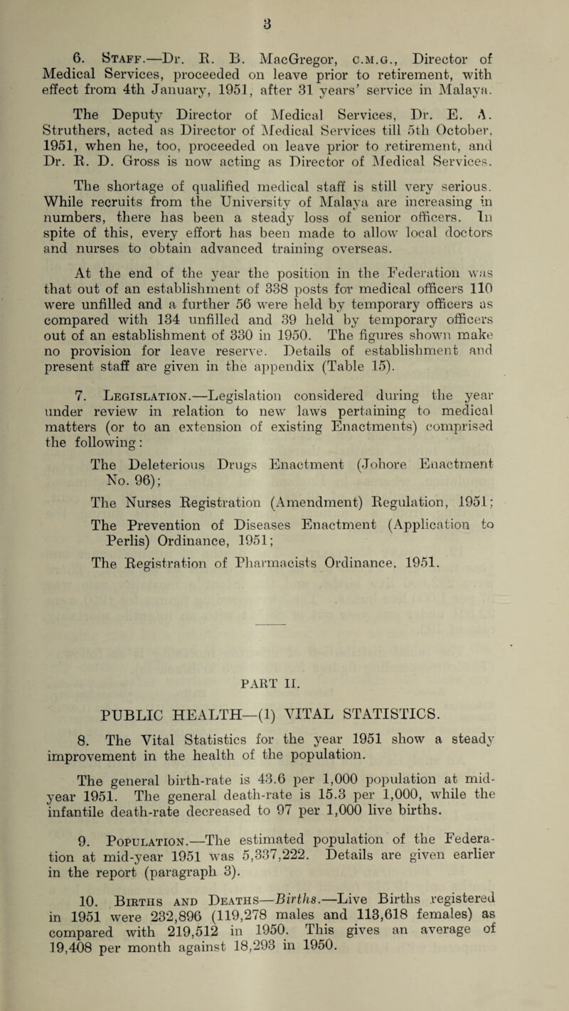 a 6. Staff.—Dr. R. B. MacGregor, c.m.g., Director of Medical Services, proceeded on leave prior to retirement, with effect from 4th January, 1951, after 31 years’ service in Malaya. The Deputy Director of Medical Services, Dr. E. A. Struthers, acted as Director of Medical Services till 5tli October, 1951, when he, too, proceeded on leave prior to retirement, and Dr. R. D. Gross is now acting as Director of Medical Services. The shortage of qualified medical staff is still very serious. While recruits from the University of Malaya are increasing in numbers, there has been a steady loss of senior officers. In spite of this, every effort has been made to allow local doctors and nurses to obtain advanced training overseas. At the end of the year the position in the Federation was that out of an establishment of 338 posts for medical officers 110 were unfilled and a further 56 were held by temporary officers as compared with 134 unfilled and 39 held by temporary officers out of an establishment of 330 in 1950. The figures shown make no provision for leave reserve. Details of establishment and present staff are given in the appendix (Table 15). 7. Legislation.—Legislation considered during the year under review in relation to new laws pertaining to medical matters (or to an extension of existing Enactments) comprised the following: The Deleterious Drugs Enactment (Johore Enactment No. 96); The Nurses Registration (Amendment) Regulation, 1951; The Prevention of Diseases Enactment (Application to Perlis) Ordinance, 1951; The Registration of Pharmacists Ordinance. 1951. PART II. PUBLIC HEALTH—(1) VITAL STATISTICS. 8. The Vital Statistics for the year 1951 show a steady improvement in the health of the population. The general birth-rate is 43.6 per 1,000 population at mid¬ year 1951. The general death-rate is 15.3 per 1,000, while the infantile death-rate decreased to 97 per 1,000 live births. 9. Population.—The estimated population of the Federa¬ tion at mid-year 1951 was 5,337,222. Details are given earlier in the report (paragraph 3). 10. Births and Deaths—Births.—Live Births registered in 1951 were 232,896 (119,278 males and 113,618 females) as compared with 219,512 in 1950. This gives an average of 19,408 per month against 18,293 in 1950.