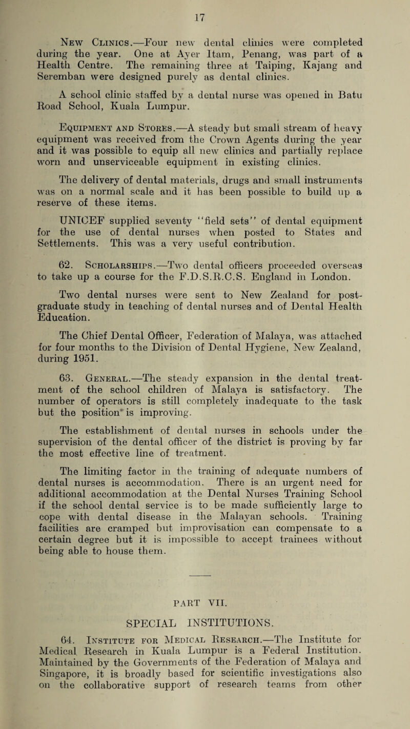 New Clinics.—Four new dental clinics were completed during the year. One at Ayer Itam, Penang, was part of a Health Centre. The remaining three at Taiping, Kajang and Seremban were designed purely as dental clinics. A school clinic staffed by a dental nurse was opened in Batu Road School, Kuala Lumpur. Equipment and Stores.—A steady but small stream of heavy equipment was received from the Crown Agents during the year and it was possible to equip all new clinics and partially replace worn and unserviceable equipment in existing clinics. The delivery of dental materials, drugs and small instruments was on a normal scale and it has been possible to build up a reserve of these items. UNICEF supplied seventy “field sets’' of dental equipment for the use of dental nurses when posted to States and Settlements. This was a very useful contribution. 62. Scholarships.—Two dental officers proceeded overseas to take up a course for the F.D.S.R.C.S. England in London. Two dental nurses were sent to New Zealand for post¬ graduate study in teaching of dental nurses and of Dental Health Education. The Chief Dental Officer, Federation of Malaya, was attached for four months to the Division of Dental Hygiene, New Zealand, during 1951. 63. General.—The steady expansion in the dental treat¬ ment of the school children of Malaya is satisfactory. The number of operators is still completely inadequate to the task but the position is improving. The establishment of dental nurses in schools under the supervision of the dental officer of the district is proving by far the most effective line of treatment. The limiting factor in the training of adequate numbers of dental nurses is accommodation. There is an urgent need for additional accommodation at the Dental Nurses Training School if the school dental service is to be made sufficiently large to cope with dental disease in the Malayan schools. Training facilities are cramped but improvisation can compensate to a certain degree but it is impossible to accept trainees without being able to house them. PART VII. SPECIAL INSTITUTIONS. 64. Institute for Medical Research.—The Institute for Medical Research in Kuala Lumpur is a Federal Institution. Maintained by the Governments of the Federation of Malaya and Singapore, it is broadly based for scientific investigations also on the collaborative support of research teams from other