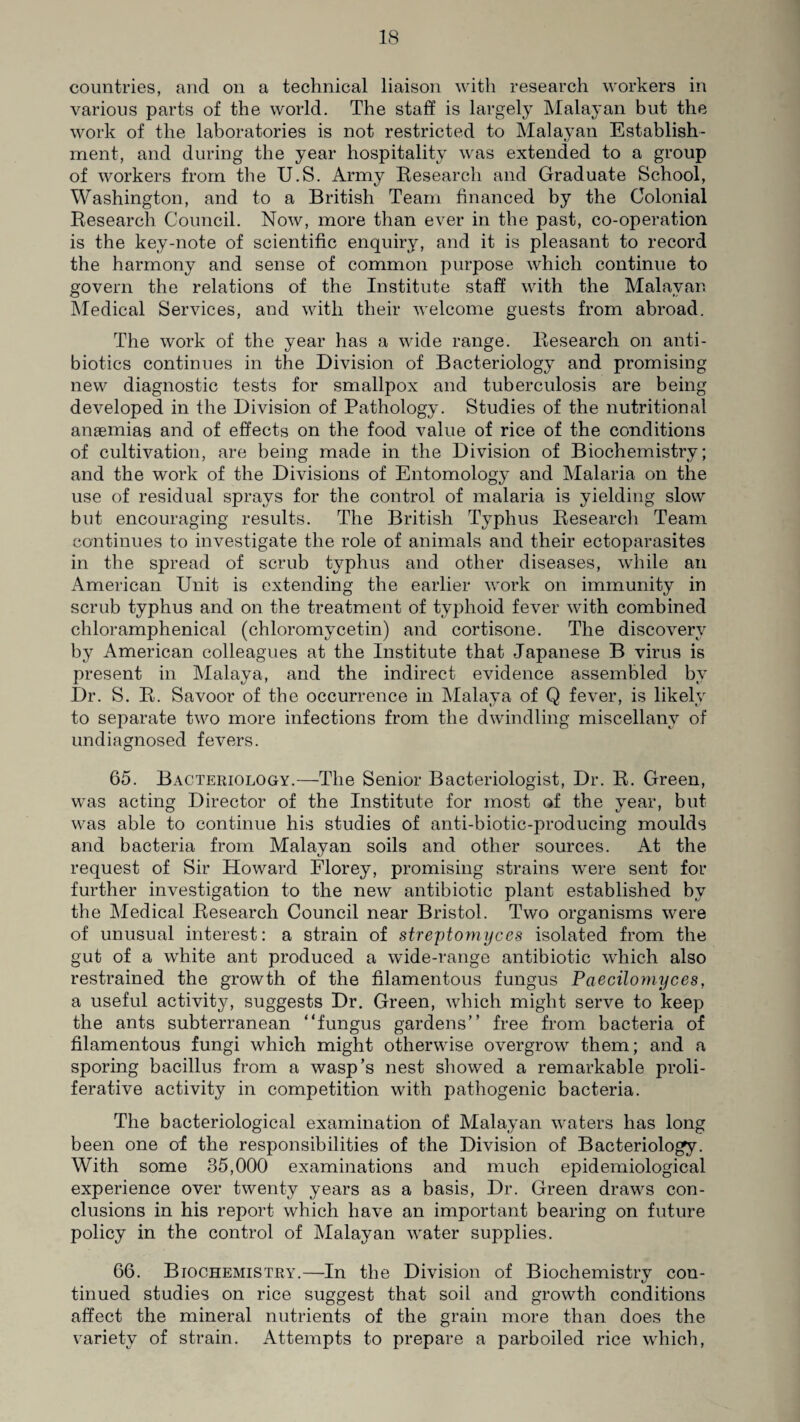 countries, arid on a technical liaison with research workers in various parts of the world. The staff is largely Malayan but the work of the laboratories is not restricted to Malayan Establish¬ ment, and during the year hospitality was extended to a group of workers from the U.S. Army Research and Graduate School, Washington, and to a British Team financed by the Colonial Research Council. Now, more than ever in the past, co-operation is the key-note of scientific enquiry, and it is pleasant to record the harmony and sense of common purpose which continue to govern the relations of the Institute staff with the Malayan Medical Services, and with their welcome guests from abroad. The work of the year has a wide range. Research on anti¬ biotics continues in the Division of Bacteriology and promising new diagnostic tests for smallpox and tuberculosis are being developed in the Division of Pathology. Studies of the nutritional ansemias and of effects on the food value of rice of the conditions of cultivation, are being made in the Division of Biochemistry; and the work of the Divisions of Entomology and Malaria on the use of residual sprays for the control of malaria is yielding slow but encouraging results. The British Typhus Research Team continues to investigate the role of animals and their ectoparasites in the spread of scrub typhus and other diseases, while an American Unit is extending the earlier work on immunity in scrub typhus and on the treatment of typhoid fever with combined chloramphenical (chloromycetin) and cortisone. The discovery by American colleagues at the Institute that Japanese B virus is present in Malaya, and the indirect evidence assembled by Dr. S. R. Savoor of the occurrence in Malaya of Q fever, is likely to separate two more infections from the dwindling miscellany of undiagnosed fevers. 65. Bacteriology.—The Senior Bacteriologist, Dr. R. Green, was acting Director of the Institute for most of the year, but was able to continue his studies of anti-biotic-producing moulds and bacteria from Malayan soils and other sources. At the request of Sir Howard Florey, promising strains were sent for further investigation to the new antibiotic plant established by the Medical Research Council near Bristol. Two organisms were of unusual interest: a strain of streptomyces isolated from the gut of a white ant produced a wide-range antibiotic which also restrained the growth of the filamentous fungus Paecilomyces, a useful activity, suggests Dr. Green, which might serve to keep the ants subterranean “fungus gardens” free from bacteria of filamentous fungi which might otherwise overgrow them; and a sporing bacillus from a wasp’s nest showed a remarkable proli¬ ferative activity in competition with pathogenic bacteria. The bacteriological examination of Malayan waters has long been one of the responsibilities of the Division of Bacteriology. With some 35,000 examinations and much epidemiological experience over twenty years as a basis, Dr. Green draws con¬ clusions in his report which have an important bearing on future policy in the control of Malayan water supplies. 66. Biochemistry.—In the Division of Biochemistry con¬ tinued studies on rice suggest that soil and growth conditions affect the mineral nutrients of the grain more than does the variety of strain. Attempts to prepare a parboiled rice which,