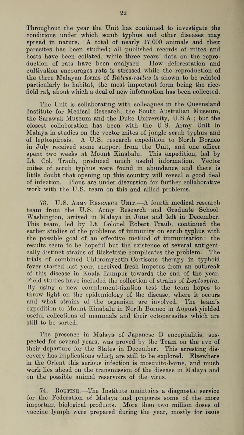 Throughout the year the Unit has continued to investigate the conditions under which scrub typhus and other diseases may spread in nature. A total of nearly 17,000 animals and their parasites has been studied; all published records of mites and hosts have been collated, while three years’ data on the repro¬ duction of rats have been analysed. How deforestation and cultivation encourages rats is stressed while the reproduction of the three Malayan forms of Rattus-rattus is shown to be related particularly to habitat, the most important form being the rice- field rat, about which a deal of new information has been collected. The Unit is collaborating with colleagues in the Queensland Institute for Medical Research, the South Australian Museum, the Sarawak Museum and the Duke University, U.S.A.; but the closest collaboration has been with the U.S. Army Unit in Malaya in studies on the vector mites of jungle scrub typhus and of leptospirosis. A U.S. research expedition to North Borneo in July received some support from the Unit, and one officer spent two weeks at Mount Kinabalu. This expedition, led by Lt. Col. Traub, produced much useful information. Vector mites of scrub typhus were found in abundance and there is little doubt that opening up this country will reveal a good deal of infection. Plans are under discussion for further collaborative work with the U.S. team on this and allied problems. 73. U.S. Army Research Unit.—A fourth medical research team from the U.S. Army Research and Graduate School, Washington, arrived in Malaya in June and left in December. This team, led by Lt. Colonel Robert Traub, continued the earlier studies of the problems of immunity on scrub typhus with the possible goal of an effective method of immunisation: the results seem to be hopeful but the existence of several antigeni- cally-distinct strains of Rickettsiae complicates the problem. The trials of combined Chloromycetin-Cortisone therapy in typhoid fever started last year, received fresh impetus from an outbreak of this disease in Kuala Lumpur towards the end of the year. Field studies have included the collection of strains of Leptospira. By using a new complement-fixation test the team hopes to throw light on the epidemiology of the disease, where it occurs and what strains of the organism are involved. The team’s expedition to Mount Kinabalu in North Borneo in August yielded useful collections of mammals and their ectoparasites which are still to be sorted. The presence in Malaya of Japanese B encephalitis, sus¬ pected for several years, was proved by the Team on the eve of their departure for the States in December. This arresting dis¬ covery has implications which are still to be explored. Elsewhere in the Orient this serious infection is mosquito-borne, and much work lies ahead on the transmission of the disease in Malava and t/ on the possible animal reservoirs of the virus. 74. Routine.—The Institute maintains a diagnostic service for the Federation of Malaya and prepares some of the more important biological products. More than two million doses of vaccine lymph were prepared during the year, mostly for issue