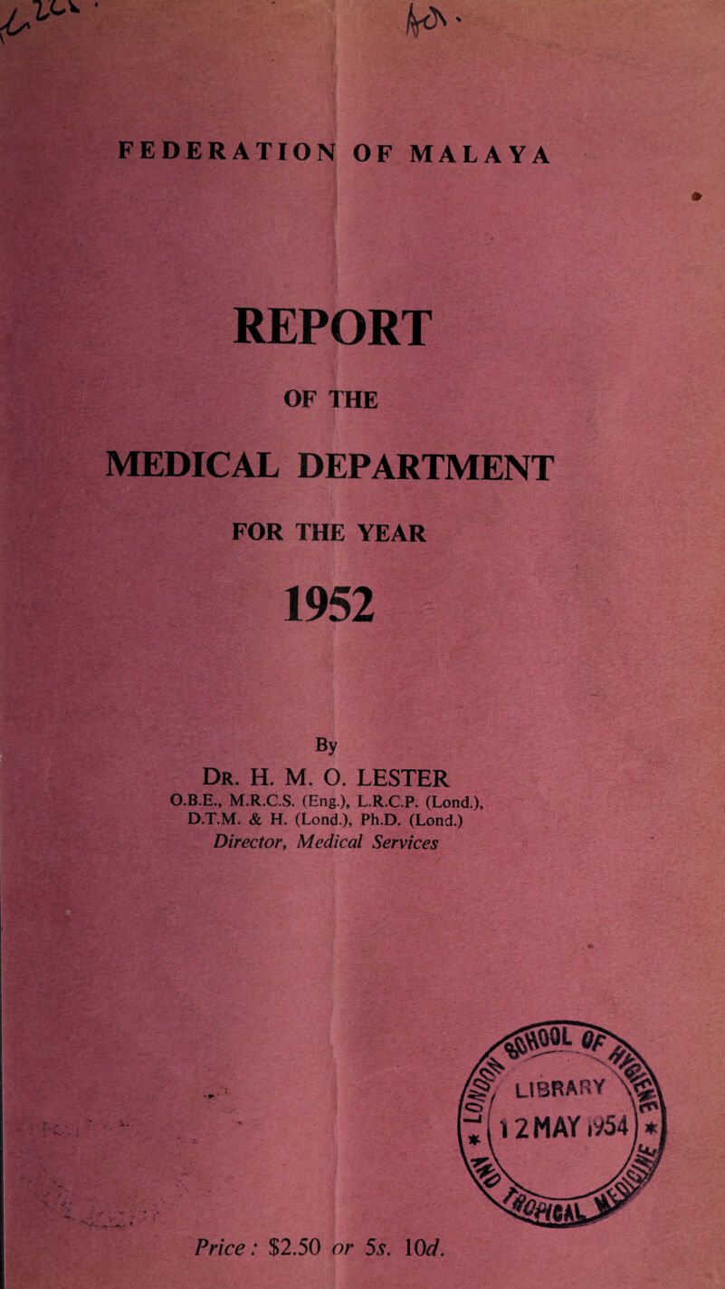 V FEDERATION OF MALAYA REPORT OF THE MEDICAL DEPARTMENT FOR THE YEAR 1952 By Dr. H. M. O. LESTER O.B.E., M.R.C.S. (Eng ), L.R.C.P. (Lond.), D.T.M. & H. (Lond.), Ph.D. (Lond.) Director, Medical Services Price: $2.50 or 5s. 10d.