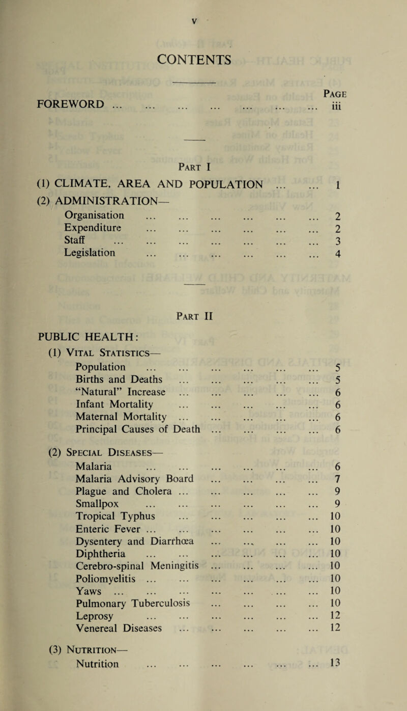 CONTENTS FOREWORD ... Page • • • in Part I (1) CLIMATE, AREA AND POPULATION (2) ADMINISTRATION— Organisation . Expenditure . Staff ... ... ... ... ... Legislation . 1 2 2 3 4 Part II PUBLIC HEALTH: (1) Vital Statistics— Population . 5 Births and Deaths . 5 “Natural” Increase . 6 Infant Mortality ... ... ... ... ... 6 Maternal Mortality. 6 Principal Causes of Death. 6 (2) Special Diseases— Malaria 6 Malaria Advisory Board . 7 Plague and Cholera. 9 Smallpox . 9 Tropical Typhus . 10 Enteric Fever ... ... . ... ... 10 Dysentery and Diarrhoea ... ... ... ... 10 Diphtheria .10 Cerebro-spinal Meningitis ... ... ... ... 10 Poliomyelitis ... ... ... ... ... ... 10 Yaws . 10 Pulmonary Tuberculosis . 10 Leprosy ... ... ... ... ... ... 12 Venereal Diseases ... ... ... ... ... 12 (3) Nutrition— Nutrition 13