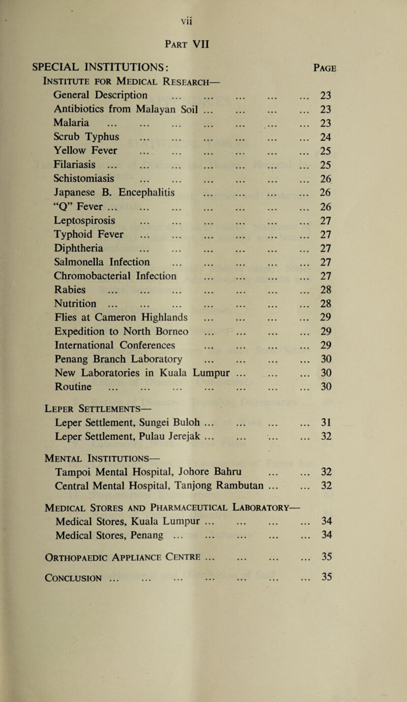 Vll Part VII SPECIAL INSTITUTIONS: Page Institute for Medical Research— General Description .23 Antibiotics from Malayan Soil.23 Malaria . 23 Scrub Typhus .24 Yellow Fever .25 Filariasis.25 Schistomiasis .26 Japanese B. Encephalitis .26 “Q” Fever.26 Leptospirosis .27 Typhoid Fever .27 Diphtheria 27 Salmonella Infection .27 Chromobacterial Infection .27 Rabies .28 Nutrition.28 Flies at Cameron Highlands .29 Expedition to North Borneo .29 International Conferences .29 Penang Branch Laboratory .30 New Laboratories in Kuala Lumpur. 30 Routine .30 Leper Settlements— Leper Settlement, Sungei Buloh.31 Leper Settlement, Pulau Jerejak. 32 Mental Institutions— Tampoi Mental Hospital, Johore Bahru ... ... 32 Central Mental Hospital, Tanjong Rambutan. 32 Medical Stores and Pharmaceutical Laboratory— Medical Stores, Kuala Lumpur ... ... ... ... 34 Medical Stores, Penang.34 Orthopaedic Appliance Centre.35 Conclusion.35