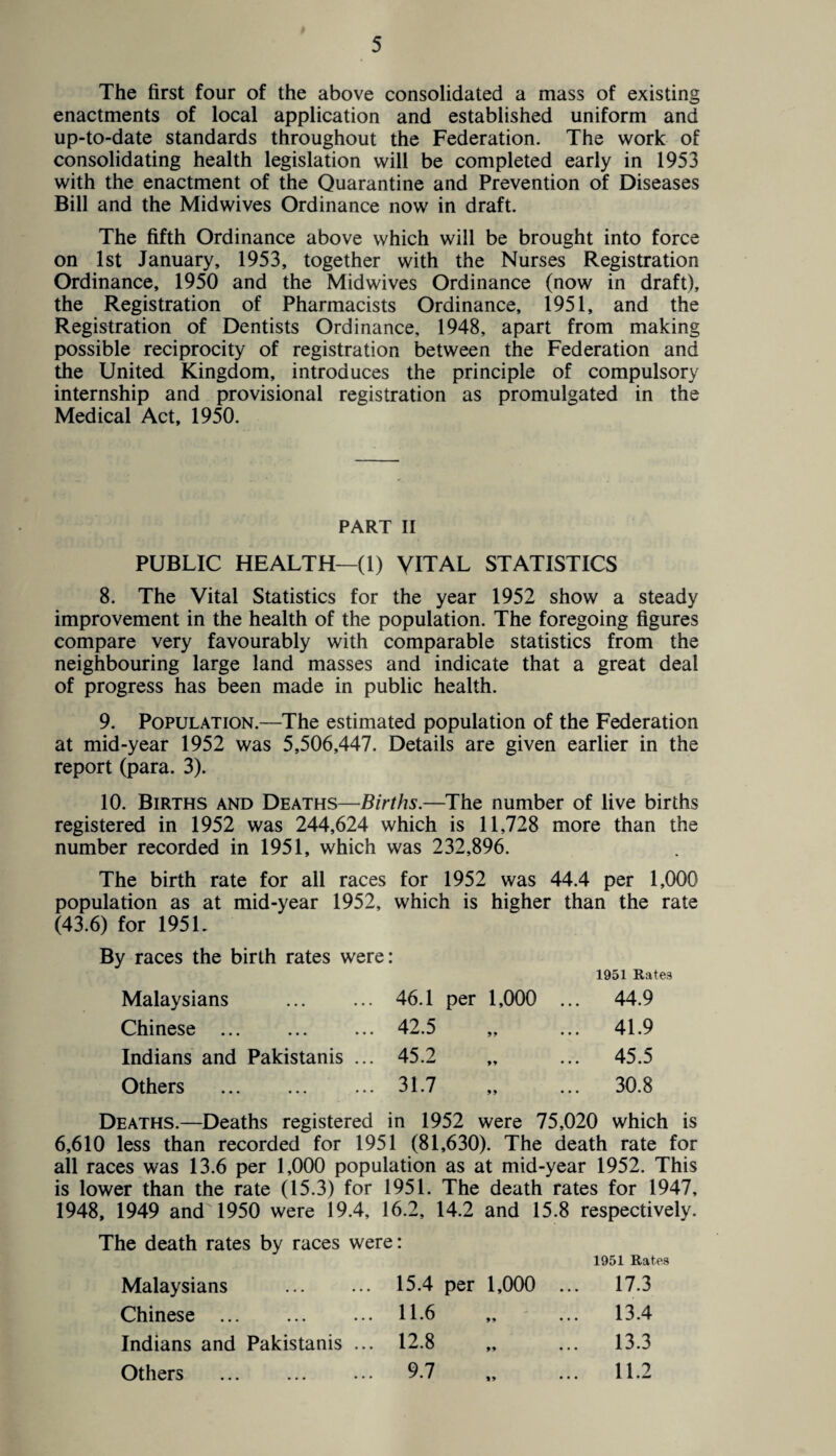 The first four of the above consolidated a mass of existing enactments of local application and established uniform and up-to-date standards throughout the Federation. The work of consolidating health legislation will be completed early in 1953 with the enactment of the Quarantine and Prevention of Diseases Bill and the Midwives Ordinance now in draft. The fifth Ordinance above which will be brought into force on 1st January, 1953, together with the Nurses Registration Ordinance, 1950 and the Midwives Ordinance (now in draft), the Registration of Pharmacists Ordinance, 1951, and the Registration of Dentists Ordinance, 1948, apart from making possible reciprocity of registration between the Federation and the United Kingdom, introduces the principle of compulsory internship and provisional registration as promulgated in the Medical Act, 1950. PART II PUBLIC HEALTH—(1) VITAL STATISTICS 8. The Vital Statistics for the year 1952 show a steady improvement in the health of the population. The foregoing figures compare very favourably with comparable statistics from the neighbouring large land masses and indicate that a great deal of progress has been made in public health. 9. Population.—The estimated population of the Federation at mid-year 1952 was 5,506,447. Details are given earlier in the report (para. 3). 10. Births and Deaths—Births.—The number of live births registered in 1952 was 244,624 which is 11,728 more than the number recorded in 1951, which was 232,896. The birth rate for all races for 1952 was 44.4 per 1,000 population as at mid-year 1952, which is higher than the rate (43.6) for 195 L By races the birth rates were: 1951 Rates Malaysians . 46.1 per 1,000 ... 44.9 Chinese . 42.5 „ ... 41.9 Indians and Pakistanis ... 45.2 „ ... 45.5 Others . 31.7 „ ... 30.8 Deaths.—Deaths registered in 1952 were 75,020 which is 6,610 less than recorded for 1951 (81,630). The death rate for all races was 13.6 per 1,000 population as at mid-year 1952. This is lower than the rate (15.3) for 1951. The death rates for 1947, 1948, 1949 and 1950 were 19.4, 16.2, 14.2 and 15.8 respectively. The death rates by races were: 1951 Rates Malaysians . 15.4 per 1,000 ... 17.3 Chinese . 11-6 „ ... 13.4 Indians and Pakistanis ... 12.8 „ ... 13.3 Others ... ... ... 9.7 „ ... 11.2