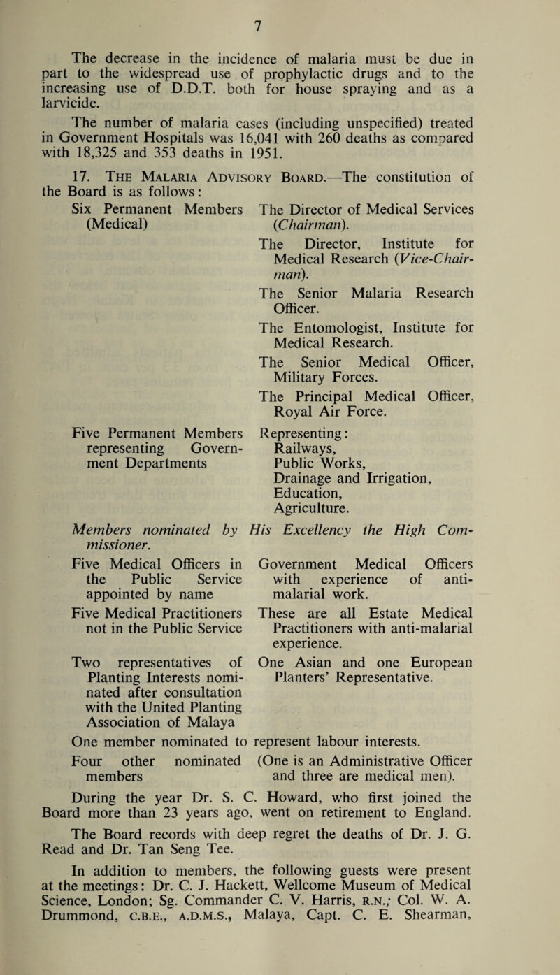 The decrease in the incidence of malaria must be due in part to the widespread use of prophylactic drugs and to the increasing use of D.D.T. both for house spraying and as a larvicide. The number of malaria cases (including unspecified) treated in Government Hospitals was 16,041 with 260 deaths as compared with 18,325 and 353 deaths in 1951. 17. The Malaria Advisory Board.—The constitution of the Board is as follows: Six Permanent Members (Medical) Five Permanent Members representing Govern¬ ment Departments The Director of Medical Services {Chairman). The Director, Institute for Medical Research (Vice-Chair¬ man). The Senior Malaria Research Officer. The Entomologist, Institute for Medical Research. The Senior Medical Officer, Military Forces. The Principal Medical Officer, Royal Air Force. Representing: Railways, Public Works, Drainage and Irrigation, Education, Agriculture. Members nominated by His Excellency the High Com¬ missioner. Five Medical Officers in the Public Service appointed by name Five Medical Practitioners not in the Public Service Government Medical Officers with experience of anti- malarial work. These are all Estate Medical Practitioners with anti-malarial experience. One Asian and one European Planters’ Representative. Two representatives of Planting Interests nomi¬ nated after consultation with the United Planting Association of Malaya One member nominated to represent labour interests. Four other nominated (One is an Administrative Officer members and three are medical men). During the year Dr. S. C. Howard, who first joined the Board more than 23 years ago, went on retirement to England. The Board records with deep regret the deaths of Dr. J. G. Read and Dr. Tan Seng Tee. In addition to members, the following guests were present at the meetings: Dr. C. J. Hackett, Wellcome Museum of Medical Science, London; Sg. Commander C. V. Harris, r.n.; Col. W. A. Drummond, c.b.e., a.d.m.s., Malaya, Capt. C. E. Shearman,