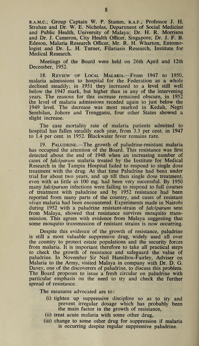 r.a.m.c.; Group Captain W. P. Stamm, r.a.f.; Professor J. H. Strahan and Dr. W. E. Nicholas, Department of Social Medicine and Public Health, University of Malaya; Dr. H. R. Morrison and Dr. J. Cameron, City Health Officer, Singapore; Dr. J. F. B. Edeson, Malaria Research Officer, Mr. R. H. Wharton, Entomo¬ logist and Dr. L. H. Turner, Filariasis Research, Institute for Medical Research. Meetings of the Board were held on 26th April and 12th December, 1952. 18. Review of Local Malaria.—From 1947 to 1950, malaria admissions to hospital for the Federation as a whole declined steadily; in 1951 they increased to a level still well below the 1947 mark, but higher than in any of the intervening years. The reasons for this increase remained obscure, in 1952 the level of malaria admissions receded again to just below the 1949 level. The decrease was most marked in Kedah, Negri Sembilan, Johore and Trengganu, four other States showed a slight increase. The case mortality rate of malaria patients admitted to hospital has fallen steadily each year, from 3.3 per cent, in 1947 to 1.4 per cent, in 1952. Blackwater fever remains rare. 19. Paludrine.—The growth of paludrine-resistant malaria has occupied the attention of the Board. This resistance was first detected about the end of 1948 when an increasing number of cases of falciparum malaria treated by the Institute for Medical Research in the Tampin Hospital failed to respond to single dose treatment with the drug. At that time Paludrine had been under trial for about two years, and up till then single dose treatment, even with as little as 100 mg. had been very successful. By 1950 many falciparum infections were failing to respond to full courses of treatment with paludrine and by 1952 resistance had been reported from many parts of the country, and cases of resistant vivax malaria had been encountered. Experiments made in Nairobi during 1952 with a paludrine resistant-strain of falciparum sent from Malaya, showed that resistance survives mosquito trans¬ mission. This agrees with evidence from Malaya suggesting that some mosquito transmission of resistant strains is now occurring. Despite this evidence of the growth of resistance, paludrine is still a most valuable suppressive drug, widely used all over the country to protect estate populations and the security forces from malaria. It is important therefore to take all practical steps to check the growth of resistance and safeguard the value of paludrine. In November Sir Neil Hamilton-Fairley, Adviser on Malaria to the Army, visited Malaya in company with Dr. D. G. Davey, one of the discoverers of paludrine, to discuss this problem. The Board proposes to issue a fresh circular on paludrine with particular emphasis on the need to try and check the further spread of resistance. The measures advocated are to: (i) tighten up suppressive discipline so as to try and prevent irregular dosage which has probably been the main factor in the growth of resistance, (ii) treat acute malaria with some other drug, (iii) change to some other drug for suppression if malaria is occurring despite regular suppressive paludrine.