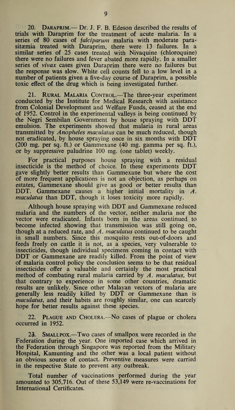 20. Daraprim.— Dr. J. F. B. Edeson described the results of trials with Daraprim for the treatment of acute malaria. In a series of 80 cases of falciparum malaria with moderate para- sitaemia treated with Daraprim, there were 13 failures. In a similar series of 25 cases treated with Nivaquine (chloroquine) there were no failures and fever abated more rapidly. In a smaller series of vivax cases given Daraprim there were no failures but the response was slow. White cell counts fell to a low level in a number of patients given a five-day course of Daraprim, a possible toxic effect of the drug which is being investigated further. 21. Rural Malaria Control.—The three-year experiment conducted by the Institute for Medical Research with assistance from Colonial Development and Welfare Funds, ceased at the end of 1952. Control in the experimental valleys is being continued by the Negri Sembilan Government by house spraying with DDT emulsion. The experiments showed that malaria in rural areas transmitted by Anopheles maculatus can be much reduced, though not eradicated, by house spraying once in six months with DDT (200 mg. per sq. ft.) or Gammexane (40 mg. gamma per sq. ft.), or by suppressive paludrine 100 mg. (one tablet) weekly. For practical purposes house spraying with a residual insecticide is the method of choice. In these experiments DDT gave slightly better results than Gammexane but where the cost of more frequent applications is not an objection, as perhaps on estates, Gammexane should give as good or better results than DDT. Gammexane causes a higher initial mortality in A. maculatus than DDT, though it loses toxicity more rapidly. Although house spraying with DDT and Gammexane reduced malaria and the numbers of the vector, neither malaria nor the vector were eradicated. Infants born in the areas continued to become infected showing that transmission was still going on, though at a reduced rate, and A. maculatus continued to be caught in small numbers. Since this mosquito rests out-of-doors and feeds freely on cattle it is not, as a species, very vulnerable to insecticides, though individual specimens coming in contact with DDT or Gammexane are readily killed. From the point of view of malaria control policy the conclusion seems to be that residual insecticides offer a valuable and certainly the most practical method of combating rural malaria carried by A. maculatus, but that contrary to experience in some other countries, dramatic results are unlikely. Since other Malayan vectors of malaria are generally less readily killed by DDT or Gammexane than is maculatus, and their habits are roughly similar, one can scarcely hope for better results against these species. 22. Plague and Cholera.—No cases of plague or cholera occurred in 1952. 23. Smallpox.—Two cases of smallpox were recorded in the Federation during the year. One imported case which arrived in the Federation through Singapore was reported from the Military Hospital, Kamunting and the other was a local patient without an obvious source of contact. Preventive measures were carried in the respective State to prevent any outbreak. Total number of vaccinations performed during the year amounted to 305,716. Out of these 53,149 were re-vaccinations for International Certificates.