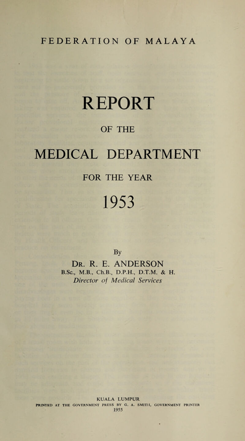 FEDERATION OF MALAYA REPORT OF THE MEDICAL DEPARTMENT FOR THE YEAR 1953 By Dr. R. E. ANDERSON B.Sc., M.B., Ch.B, D.P.H., D.T.M. & H. Director of Medical Services KUALA LUMPUR PRINTED AT THE GOVERNMENT PRESS BY G. A. SMITH, GOVERNMENT PRINTER 1955