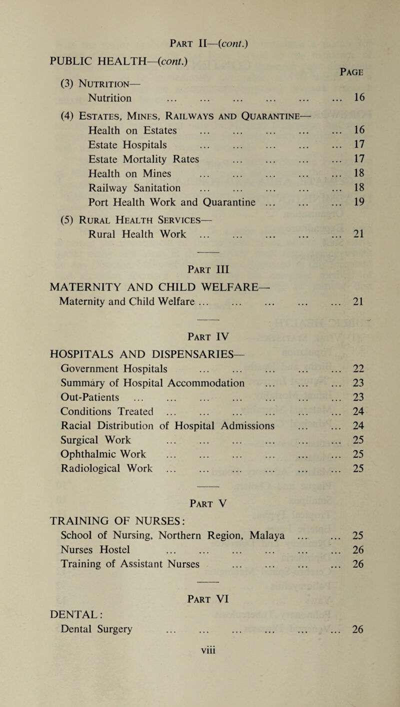 PUBLIC HEALTH—(cont.) Page (3) Nutrition— Nutrition ... ... ... ... ... ... 16 (4) Estates, Mines, Railways and Quarantine— Health on Estates . 16 Estate Hospitals . 17 Estate Mortality Rates . ... 17 Health on Mines . 18 Railway Sanitation ... ... ... ... ... 18 Port Health Work and Quarantine. 19 (5) Rural Health Services— Rural Health Work .21 Part III MATERNITY AND CHILD WELFARE— Maternity and Child Welfare. 21 Part IV HOSPITALS AND DISPENSARIES— Government Hospitals .22 Summary of Hospital Accommodation . 23 Out-Patients .23 Conditions Treated .24 Racial Distribution of Hospital Admissions ... ... 24 Surgical Work .25 Ophthalmic Work .25 Radiological Work .25 Part V TRAINING OF NURSES: School of Nursing, Northern Region, Malaya . 25 Nurses Hostel .26 Training of Assistant Nurses .26 Part VI DENTAL: Dental Surgery .26 vm