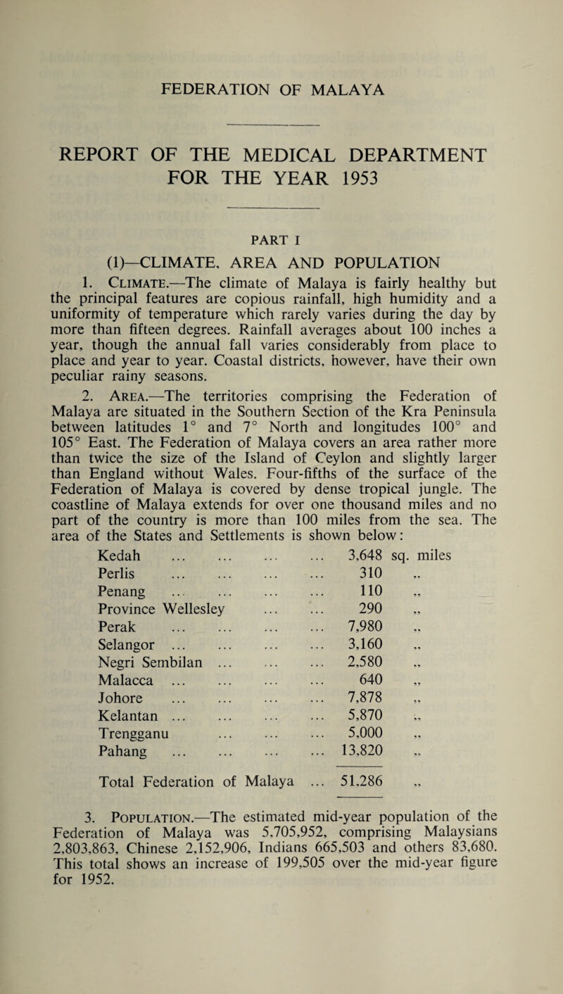 FEDERATION OF MALAYA REPORT OF THE MEDICAL DEPARTMENT FOR THE YEAR 1953 PART I (1)—CLIMATE, AREA AND POPULATION 1. Climate.—The climate of Malaya is fairly healthy but the principal features are copious rainfall, high humidity and a uniformity of temperature which rarely varies during the day by more than fifteen degrees. Rainfall averages about 100 inches a year, though the annual fall varies considerably from place to place and year to year. Coastal districts, however, have their own peculiar rainy seasons. 2. Area.—The territories comprising the Federation of Malaya are situated in the Southern Section of the Kra Peninsula between latitudes 1° and 7° North and longitudes 100° and 105° East. The Federation of Malaya covers an area rather more than twice the size of the Island of Ceylon and slightly larger than England without Wales. Four-fifths of the surface of the Federation of Malaya is covered by dense tropical jungle. The coastline of Malaya extends for over one thousand miles and no part of the country is more than 100 miles from the sea. The area of the States and Settlements is shown below: Kedah . 3,648 Perlis 310 Penang . 110 Province Wellesley 290 Perak 7,980 Selangor . 3,160 Negri Sembilan ... 2,580 Malacca . 640 Johore . 7,878 Kelantan. 5,870 Trengganu ... ... 5,000 Pahang . ... 13,820 Total Federation of Malaya ... 51.286 sq. miles 3. Population.—The estimated mid-year population of the Federation of Malaya was 5,705,952, comprising Malaysians 2,803,863, Chinese 2,152,906, Indians 665,503 and others 83,680. This total shows an increase of 199,505 over the mid-year figure for 1952.